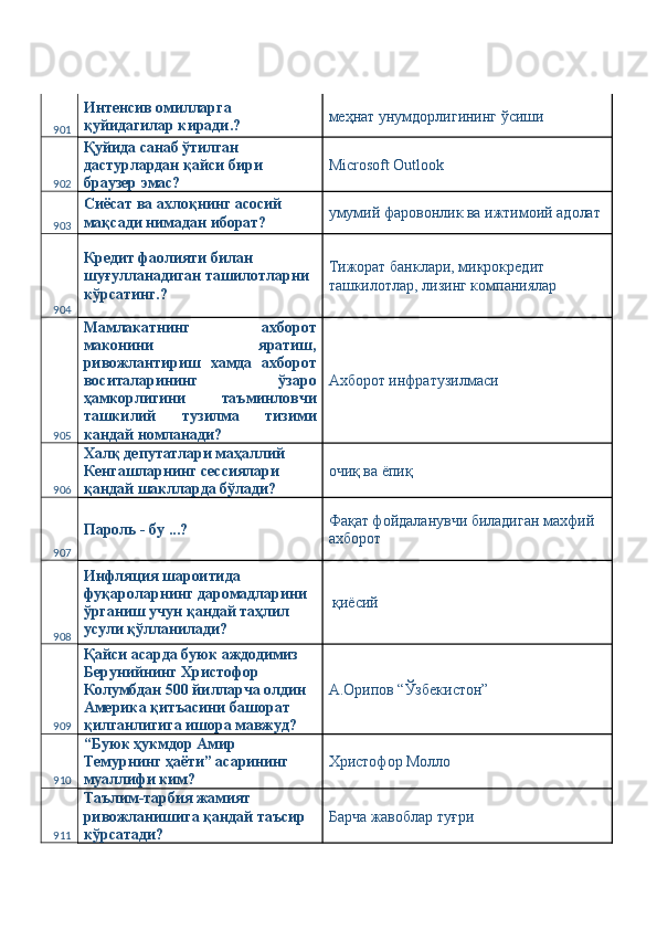 901 Интенсив омилларга 
қуйидагилар киради.?  меҳнат унумдорлигининг ўсиши 
902 Қуйида санаб ўтилган 
дастурлардан қайси бири 
браузер эмас?  Microsoft Outlook 
903 Сиёсат ва ахлоқнинг асосий 
мақсади нимадан иборат?  умумий фаровонлик ва ижтимоий адолат 
904 Кредит фаолияти билан 
шуғулланадиган ташилотларни 
кўрсатинг.?  Тижорат банклари, микрокредит 
ташкилотлар, лизинг компаниялар 
905 Мамлакатнинг   ахборот
маконини   яратиш,
ривожлантириш   хамда   ахборот
воситаларининг   ўзаро
ҳамкорлигини   таъминловчи
ташкилий   тузилма   тизими
кандай номланади?  Ахборот инфратузилмаси 
906 Халқ депутатлари маҳаллий 
Кенгашларнинг сессиялари 
қандай шаклларда бўлади?  очиқ ва ёпиқ 
907 Пароль - бу ...?  Фақат фойдаланувчи биладиган махфий 
ахборот 
908 Инфляция шароитида 
фуқароларнинг даромадларини 
ўрганиш учун қандай таҳлил 
усули қўлланилади?   қиёсий 
909 Қайси асарда буюк аждодимиз 
Берунийнинг Христофор 
Колумбдан 500 йилларча олдин 
Америка қитъасини башорат 
қилганлигига ишора мавжуд?  А.Орипов “Ўзбекистон” 
910 “Буюк ҳукмдор Амир 
Темурнинг ҳаёти” асарининг 
муаллифи ким?  Христофор Молло 
911 Таълим-тарбия жамият 
ривожланишига қандай таъсир 
кўрсатади?  Барча жавоблар туғри  