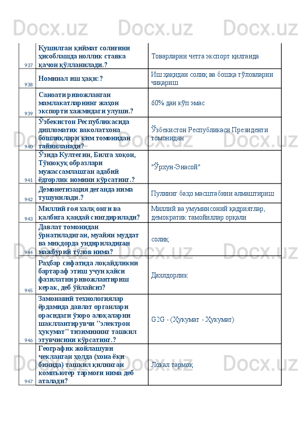 937 Қушилган қиймат солиғини 
ҳисоблашда ноллик ставка 
қачон қўлланилади.?  Товарларни четга экспорт қилганда 
938 Номинал иш ҳақи:?  Иш ҳақидан солиқ ва бошқа тўловларни 
чиқариш 
939 Саноати ривожланган 
мамлакатларнинг жаҳон 
экспорти хажмидаги улуши.?  60% дан кўп эмас  
940 Ўзбекистон Республикасида 
дипломатик ваколатхона 
бошлиқлари ким томонидан 
тайинланади?  Ўзбекистон Республикаси Президенти 
томонидан 
941 Ўзида Култегин, Билга хоқон, 
Тўнюқуқ образлари 
мужассамлашган адабий 
ёдгорлик номини кўрсатинг.?  "Ўрхун-Энасой" 
942 Демонетизация деганда нима 
тушунилади.?  Пулнинг баҳо масштабини алмаштириш 
943 Миллий ғоя халқ онги ва 
қалбига қандай сингдирилади?  Миллий ва умуминсоний қадриятлар, 
демократик тамойиллар орқали 
944 Давлат томонидан 
ўрнатиладиган, муайян муддат 
ва миқдорда ундириладиган 
мажбурий тўлов нима?  солиқ 
945 Раҳбар сифатида лоқайдликни 
бартараф этиш учун қайси 
фазилатни ривожлантириш 
керак, деб ўйлайсиз?  Дахлдорлик 
946 Замонавий технологиялар 
ёрдамида давлат органлари 
орасидаги ўзоро алоқаларни 
шакллантирувчи "электрон 
ҳукумат" тизимининг ташкил 
этувчисини кўрсатинг.?  G2G - (Ҳукумат - Ҳукумат) 
947 Географик жойлашуви 
чекланган ҳолда (хона ёки 
бинида) ташкил қилинган 
компъютер тармоғи нима деб 
аталади?  Локал тармоқ  