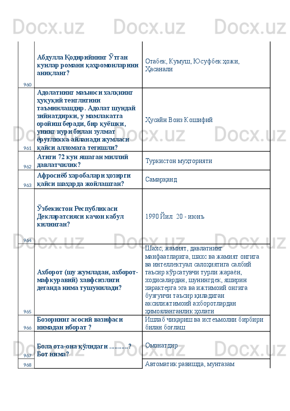 960 Абдулла Қодирийнинг Ўтган 
кунлар романи қаҳромонларини
аниқланг?  Отабек, Кумуш, Юсуфбек ҳожи, 
Ҳасанали 
961 Адолатнинг маъноси халқнинг 
ҳуқуқий тенглигини 
таъминлашдир. Адолат шундай 
зийнатдирки, у мамлакатга 
оройиш беради, бир қуёшки, 
унинг нури билан зулмат 
ёруғликка айланади жумласи 
қайси алломага тегишли?  Ҳусайн Воиз Кошифий 
962 Атиги 72 кун яшаган миллий 
давлатчилик?  Туркистон муҳторияти 
963 Афросиёб харобалари ҳозирги 
қайси шаҳарда жойлашган?  Самарқанд 
964 Ўзбекистон Республикаси 
Декларатсияси качон кабул 
килинган?  1990 Йил  20 - июнъ 
965 Ахборот (шу жумладан, ахборот-
мафкуравий) хавфсизлиги 
деганда нима тушунилади?  Шахс, жамият, давлатнинг 
манфаатларига, шахс ва жамият онгига  
ва интеллектуал салоҳиятига салбий 
таъсир кўрсатувчи турли жараён, 
ходисалардан, шунингдек, яширин 
характерга эга ва ижтимоий онгига 
бузғунчи таъсир қиладиган 
аксилижтимоий ахборотлардан 
ҳимояланганлик ҳолати 
966 Бозорнинг асосий вазифаси 
нимадан иборат ?  Ишлаб чиқариш ва истеъмолни бирбири 
билан боғлаш 
967 Бола ота-она қўлидаги ...........? 
Бот нима?  Омонатдир 
968 Автоматик равишда, мунтазам  