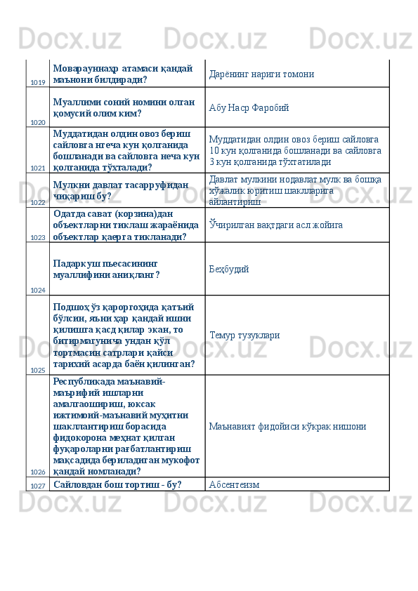 1019 Моварауннаҳр атамаси қандай 
маънони билдиради?  Дарёнинг нариги томони 
1020 Муаллими соний номини олган 
қомусий олим ким?  Абу Наср Фаробий 
1021 Муддатидан олдин овоз бериш 
сайловга нгеча кун қолганида 
бошланади ва сайловга неча кун
қолганида тўхталади?  Муддатидан олдин овоз бериш сайловга 
10 кун қолганида бошланади ва сайловга 
3 кун қолганида тўхтатилади 
1022 Мулкни давлат тасарруфидан 
чиқариш бу?  Давлат мулкини нодавлат мулк ва бошқа 
хўжалик юритиш шаклларига 
айлантириш 
1023 Одатда сават (корзина)дан 
объектларни тиклаш жараёнида 
объектлар қаерга тикланади?  Ўчирилган вақтдаги асл жойига 
1024 Падаркуш пьесасининг 
муаллифини аниқланг?  Беҳбудий 
1025 Подшоҳ ўз қароргоҳида қатъий 
бўлсин, яъни ҳар қандай ишни 
қилишга қасд қилар экан, то 
битирмагунича ундан қўл 
тортмасин сатрлари қайси 
тарихий асарда баён қилинган?  Темур тузуклари 
1026 Республикада маънавий-
маърифий ишларни 
амалгаошириш, юксак 
ижтимоий-маънавий муҳитни 
шакллантириш борасида 
фидокорона меҳнат қилган 
фуқароларни рағбатлантириш 
мақсадида бериладиган мукофот
қандай номланади?  Маънавият фидойиси кўкрак нишони  
1027 Сайловдан бош тортиш - бу?  Абсентеизм  