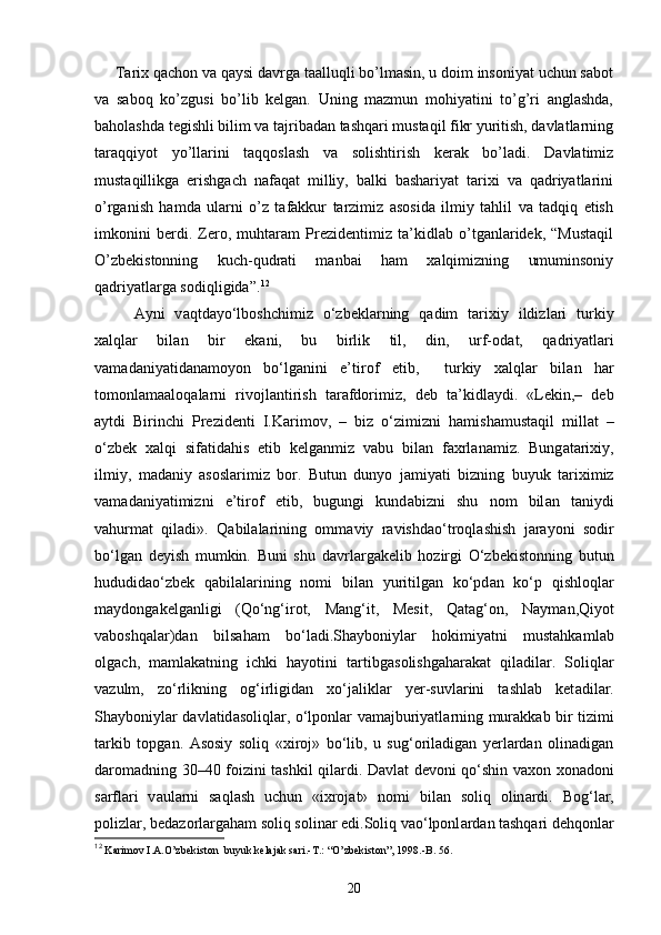       Tarix qachon va qaysi davrga taalluqli bo’lmasin, u doim insoniyat uchun sabot
va   saboq   ko’zgusi   bo’lib   kelgan.   Uning   mazmun   mohiyatini   to’g’ri   anglashda,
baholashda tegishli bilim va tajribadan tashqari mustaqil fikr yuritish, davlatlarning
taraqqiyot   yo’llarini   taqqoslash   va   solishtirish   kerak   bo’ladi.   Davlatimiz
mustaqillikga   erishgach   nafaqat   milliy,   balki   bashariyat   tarixi   va   qadriyatlarini
o’rganish   hamda   ularni   o’z   tafakkur   tarzimiz   asosida   ilmiy   tahlil   va   tadqiq   etish
imkonini   berdi.   Zero,   muhtaram   Prezidentimiz   ta’kidlab   o’tganlaridek,   “Mustaqil
O’zbekistonning   kuch-qudrati   manbai   ham   xalqimizning   umuminsoniy
qadriyatlarga sodiqligida”. 12
А yni   v а qtd а yo‘lboshchimiz   o‘zbekl а rning   q а dim   t а rixiy   ildizl а ri   turkiy
xalql а r   bil а n   bir   ek а ni,   bu   birlik   til,   din,   urf-od а t,   q а driyatl а ri
v а m а d а niyatid а n а moyon   bo‘lg а nini   e’tirof   etib,     turkiy   xalql а r   bil а n   h а r
tomonl а m аа loq а l а rni   rivojl а ntirish   t а r а fdorimiz,   deb   t а ’kidl а ydi.   «Lekin,–   deb
а ytdi   Birinchi   Prezidenti   I.K а rimov,   –   biz   o‘zimizni   h а mish а must а qil   mill а t   –
o‘zbek   xalqi   sif а tid а his   etib   kelg а nmiz   v а bu   bil а n   f а xrl а n а miz.   Bung а t а rixiy,
ilmiy,   m а d а niy   а sosl а rimiz   bor.   Butun   dunyo   j а miyati   bizning   buyuk   t а riximiz
v а m а d а niyatimizni   e’tirof   etib,   bugungi   kund а bizni   shu   nom   bil а n   t а niydi
v а hurm а t   qil а di».   Q а bil а l а rining   omm а viy   r а vishd а o‘troql а shish   j а r а yoni   sodir
bo‘lg а n   deyish   mumkin.   Buni   shu   d а vrl а rg а kelib   hozirgi   O‘zbekistonning   butun
hududid а o‘zbek   q а bil а larining   nomi   bil а n   yuritilg а n   ko‘pd а n   ko‘p   qishloql а r
m а ydong а kelganligi   (Qo‘ng‘irot,   M а ng‘it,   Mesit,   Q а t а g‘on,   N а ym а n,Qiyot
v а boshqal а r)d а n   bils а ham   bo‘l а di.Shayboniyl а r   hokimiyatni   mustahkaml а b
olg а ch,   m а ml а k а tning   ichki   hayotini   t а rtibg а solishg а har а k а t   qiladil а r.   Soliql а r
v а zulm,   zo‘rlikning   og‘irligid а n   xo‘j а likl а r   yer-suvl а rini   tashlab   ket а dil а r.
Shayboniyl а r d а vl а tid а soliql а r, o‘lponl а r v а m а jburiyatl а rning mur а kk а b bir tizimi
t а rkib   topg а n.   А sosiy   soliq   «xiroj»   bo‘lib,   u   sug‘oriladigan   yerlardan   olinadigan
daromadning 30–40 foizini tashkil qil а rdi. D а vl а t devoni qo‘shin v а xon xonadoni
s а rfl а ri   v а ul а rni   saqlash   uchun   «ixrojat»   nomi   bil а n   soliq   olin а rdi.   Bog‘l а r,
polizl а r, bed а zorl а rg а ham soliq solin а r edi.Soliq v а o‘lponl а rd а n tashqari dehqonl а r
12
 Karimov I.A.O’zbekiston  buyuk kelajak sari.-T.: “O’zbekiston”, 1998.-B. 56.
20 