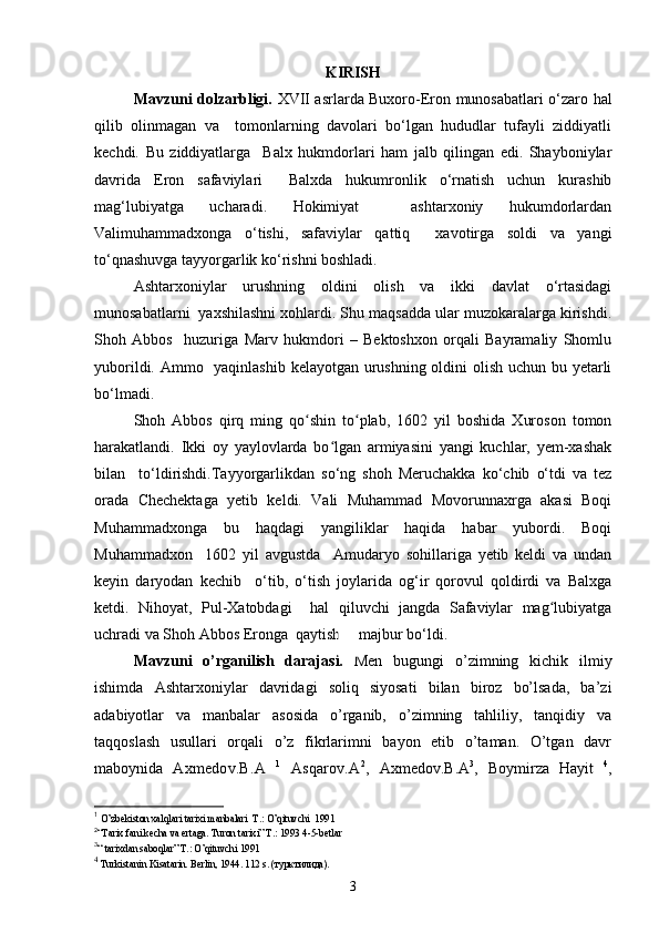 KIRISH
Mavzuni dolzarbligi.   XVII asrlarda Buxoro-Eron munosabatlari o‘zaro hal
qilib   olinmagan   va     tomonlarning   davolari   bo‘lgan   hududlar   tufayli   ziddiyatli
kechdi.   Bu   ziddiyatlarga     Balx   hukmdorlari   ham   jalb   qilingan   edi.   Shayboniylar
davrida   Eron   safaviylari     Balxda   hukumronlik   o‘rnatish   uchun   kurashib
mag‘lubiyatga   ucharadi.   Hokimiyat     ashtarxoniy   hukumdorlardan
Valimuhammadxonga   o‘tishi,   safaviylar   qattiq     xavotirga   soldi   va   yangi
to‘qnashuvga tayyorgarlik ko‘rishni boshladi.   
Ashtarxoniylar   urushning   oldini   olish   va   ikki   davlat   o‘rtasidagi
munosabatlarni  yaxshilashni xohlardi. Shu maqsadda ular muzokaralarga kirishdi.
Shoh   Abbos     huzuriga   Marv   hukmdori   –   Bektoshxon   orqali   Bayramaliy   Shomlu
yuborildi. Ammo   yaqinlashib kelayotgan urushning oldini olish uchun bu yetarli
bo‘lmadi.   
Shoh   Abbos   qirq   ming   qo shin   to plab,   1602   yil   boshida   Xuroson   tomonʻ ʻ
harakatlandi.   Ikki   oy   yaylovlarda   bo lgan   armiyasini   yangi   kuchlar,   yem-xashak	
ʻ
bilan     to‘ldirishdi.Tayyorgarlikdan   so‘ng   shoh   Meruchakka   ko‘chib   o‘tdi   va   tez
orada   Chechektaga   yetib   keldi.   Vali   Muhammad   Movorunnaxrga   akasi   Boqi
Muhammadxonga   bu   haqdagi   yangiliklar   haqida   habar   yubordi.   Boqi
Muhammadxon     1602   yil   avgustda     Amudaryo   sohillariga   yetib   keldi   va   undan
keyin   daryodan   kechib     o‘tib,   o‘tish   joylarida   og‘ir   qorovul   qoldirdi   va   Balxga
ketdi.   Nihoyat,   Pul-Xatobdagi     hal   qiluvchi   jangda   Safaviylar   mag lubiyatga	
ʻ
uchradi va Shoh Abbos Eronga  qaytishga majbur bo‘ldi.
Mavzuni   o’rganilish   darajasi.   Men   bugungi   o’zimning   kichik   ilmiy
ishimda   Ashtarxoniylar   davridagi   soliq   siyosati   bilan   biroz   bo’lsada,   ba’zi
adabiyotlar   va   manbalar   asosida   o’rganib,   o’zimning   tahliliy,   tanqidiy   va
taqqoslash   usullari   orqali   o’z   fikrlarimni   bayon   etib   o’taman.   O’tgan   davr
maboynida   Axmedov.B.A   1
  Asqarov.A 2
,   Axmedov.B.A 3
,   B о ymirza   Hayit   4
,
1
 O’zbekiston xalqlari tarixi manbalari  T.: O’qituvchi  1991  
2
“ Tarix   fani   kecha   va   ertaga .  Turon   tarixi ”  T .: 1993 4-5- betlar
3
“ tarixdan saboqlar” T.: O’qituvchi 1991
4
 Turkistanin Kisatarin. Berlin, 1944. 112 s. ( турктилида ).
3 
