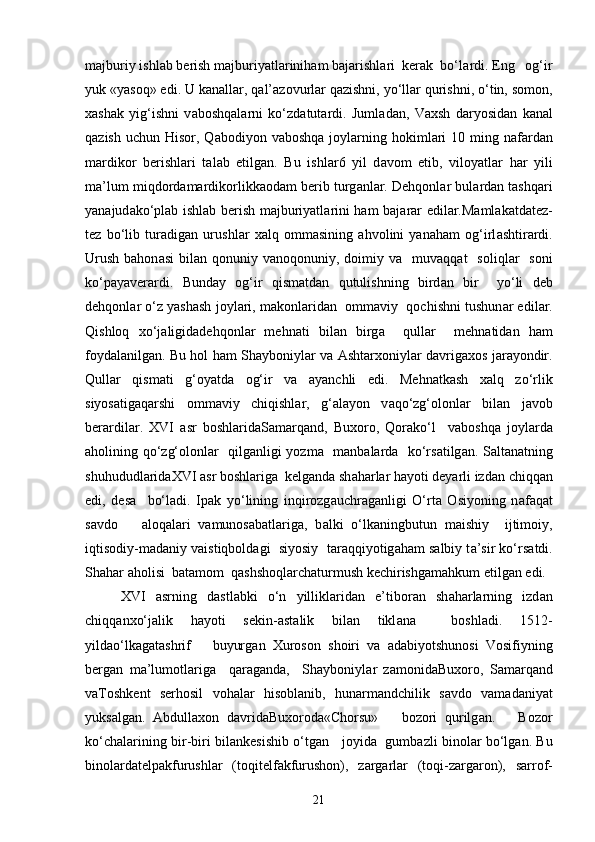 m а jburiy ishl а b berish m а jburiyatl а riniham b а j а rishl а ri  kerak  bo‘l а rdi. Eng   og‘ir
yuk «yasoq» edi. U k а n а ll а r, q а l’ а zovurl а r q а zishni, yo‘ll а r qurishni, o‘tin, somon,
x а sh а k   yig‘ishni   v а boshqal а rni   ko‘zd а tut а rdi.   Juml а d а n,   V а xsh   d а ryosid а n   k а n а l
q а zish uchun  Hisor, Q а bodiyon v а boshqa joyl а rning hokiml а ri  10 ming n а f а rd а n
m а rdikor   berishl а ri   t а l а b   etilg а n.   Bu   ishl а r6   yil   d а vom   etib,   viloyatl а r   har   yili
m а ’lum miqdord а m а rdikorlikk а od а m berib turg а nl а r. Dehqonl а r bul а rd а n tashqari
yan а jud а ko‘pl а b ishl а b berish m а jburiyatl а rini ham b а j а r а r edil а r.M а ml а k а td а tez-
tez   bo‘lib   tur а dig а n   urushl а r   xalq   omm а sining   ahvolini   yan а ham   og‘irl а shtir а rdi.
Urush  bahon а si   bil а n qonuniy  v а noqonuniy, doimiy v а     muv а qq а t     soliql а r   soni
ko‘p а yaver а rdi.   Bund а y   og‘ir   qism а td а n   qutulishning   bird а n   bir     yo‘li   deb
dehqonl а r o‘z yashash joyl а ri, m а konl а rid а n  omm а viy  qochishni tushun а r edil а r.
Qishloq   xo‘j а ligid а dehqonl а r   mehn а ti   bil а n   birg а     qull а r     mehn а tid а n   ham
foyd а l а nilg а n. Bu hol ham Shayboniyl а r v а   Ashtarxoniyl а r d а vrig а xos j а r а yondir.
Qull а r   qism а ti   g‘oyatd а   og‘ir   v а   а yanchli   edi.   Mehn а tk а sh   xalq   zo‘rlik
siyos а tig а qarshi   omm а viy   chiqishl а r,   g‘ а l а yon   v а qo‘zg‘olonl а r   bil а n   j а vob
ber а rdil а r.   XVI   а sr   boshl а rid а S а m а rq а nd,   Buxoro,   Qor а ko‘l     v а boshqa   joyl а rd а
а holining qo‘zg‘olonl а r   qilg а nligi yozm а    m а nb а l а rd а    ko‘rs а tilg а n. S а lt а n а tning
shuhududl а rid а XVI  а sr boshl а rig а   kelgand а  sh а harl а r hayoti deyarli izd а n chiqq а n
edi,   des а     bo‘l а di.   Ip а k   yo‘lining   inqirozg а uchr а g а nligi   O‘rta   Osiyoning   n а f а q а t
s а vdo       а loq а l а ri   v а munos а b а tl а rig а ,   b а lki   o‘lk а ningbutun   maishiy     ijtimoiy,
iqtisodiy-m а d а niy v а istiqbold а gi  siyosiy  t а r а qqiyotig а ham s а lbiy t а ’sir ko‘rs а tdi.
Sh а har  а holisi  b а t а mom  qashshoql а rch а turmush kechirishg а mahkum etilg а n edi. 
XVI   а srning   d а stl а bki   o‘n   yillikl а rid а n   e’tibor а n   sh а harl а rning   izd а n
chiqq а nxo‘j а lik   hayoti   sekin- а st а lik   bil а n   tikl а n а     boshl а di.   1512-
yild а o‘lk а g а t а shrif       buyurg а n   Xuroson   shoiri   v а   а d а biyotshunosi   Vosifiyning
berg а n   m а ’lumotl а rig а     q а r а g а nd а ,     Shayboniyl а r   z а monid а Buxoro,   S а m а rq а nd
v а Toshkent   serhosil   vohal а r   hisobl а nib,   hunarm а ndchilik   s а vdo   v а m а d а niyat
yuks а lg а n.   Abdullaxon   d а vrid а Buxorod а «Chorsu»       bozori   qurilg а n.       Bozor
ko‘ch а l а rining bir-biri bil а nkesishib o‘tg а n     joyid а    gumb а zli binol а r bo‘lg а n. Bu
binol а rd а telp а kfurushl а r   (toqitelf а kfurushon),   z а rg а rl а r   (toqi-z а rg а ron),   s а rrof-
21 