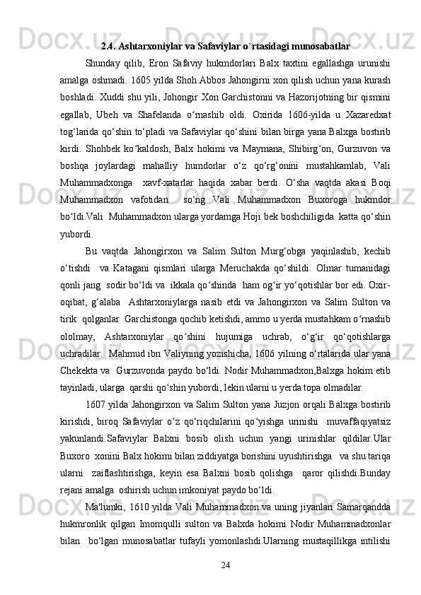2.4. Ashtarxoniylar va Safaviylar o`rtasidagi munosabatlar
Shunday   qilib,   Eron   Safaviy   hukmdorlari   Balx   taxtini   egallashga   urunishi
amalga oshmadi. 1605 yilda Shoh Abbos Jahongirni xon qilish uchun yana kurash
boshladi. Xuddi shu yili, Johongir Xon Garchistonni va Hazorijotning bir qismini
egallab,   Ubeh   va   Shafelanda   o rnashib   oldi.   Oxirida   1606-yilda   u   Xazaredxatʻ
tog‘larida qo‘shin to‘pladi va Safaviylar qo‘shini bilan birga yana Balxga bostirib
kirdi.   Shohbek   ko kaldosh,   Balx   hokimi   va   Maymana,   Shibirg on,   Gurzuvon   va	
ʻ ʻ
boshqa   joylardagi   mahalliy   humdorlar   o‘z   qo‘rg‘onini   mustahkamlab,   Vali
Muhammadxonga     xavf-xatarlar   haqida   xabar   berdi.   O‘sha   vaqtda   akasi   Boqi
Muhammadxon   vafotidan     so‘ng   Vali   Muhammadxon   Buxoroga   hukmdor
bo ldi.Vali  Muhammadxon ularga yordamga Hoji bek boshchiligida  katta qo‘shin	
ʻ
yubordi.   
Bu   vaqtda   Jahongirxon   va   Salim   Sulton   Murg‘obga   yaqinlashib,   kechib
o‘tishdi     va   Katagani   qismlari   ularga   Meruchakda   qo‘shildi.   Olmar   tumanidagi
qonli jang  sodir bo‘ldi va  ikkala qo shinda  ham og ir yo‘qotishlar bor edi. Oxir-	
ʻ ʻ
oqibat,   g‘alaba     Ashtarxoniylarga   nasib   etdi   va   Jahongirxon   va   Salim   Sulton   va
tirik  qolganlar  Garchistonga qochib ketishdi, ammo u yerda mustahkam o rnashib	
ʻ
ololmay,   Ashtarxoniylar   qo shini   hujumiga   uchrab,   o‘g‘ir   qo‘qotishlarga	
ʻ
uchradilar.   Mahmud ibn Valiyning yozishicha, 1606 yilning o‘rtalarida ular yana
Chekekta va   Gurzuvonda paydo bo‘ldi. Nodir Muhammadxon,Balxga hokim etib
tayinladi, ularga  qarshi qo shin yubordi, lekin ularni u yerda topa olmadilar.   	
ʻ
1607 yilda Jahongirxon va Salim Sulton yana Juzjon orqali Balxga bostirib
kirishdi,   biroq   Safaviylar   o z   qo‘riqchilarini   qo yishga   urinishi     muvaffaqiyatsiz
ʻ ʻ
yakunlandi.Safaviylar   Balxni   bosib   olish   uchun   yangi   urinishlar   qildilar.Ular
Buxoro  xonini Balx hokimi bilan ziddiyatga borishini uyushtirishga   va shu tariqa
ularni     zaiflashtirishga,   keyin   esa   Balxni   bosib   qolishga     qaror   qilishdi.Bunday
rejani amalga  oshirish uchun imkoniyat paydo bo‘ldi.
Ma'lumki, 1610 yilda Vali Muhammadxon va uning jiyanlari Samarqandda
hukmronlik   qilgan   Imomqulli   sulton   va   Balxda   hokimi   Nodir   Muhammadxonlar
bilan     bo‘lgan   munosabatlar   tufayli   yomonlashdi.Ularning   mustaqillikga   intilishi
24 