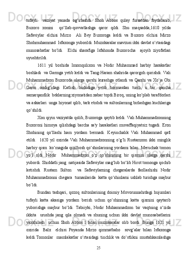 tufayli     vaziyat   yanada   og‘irlashdi.   Shoh   Abbos   qulay   fursatdan   foydalanib,
Buxoro   xonini     qo‘llab-quvvatlashga   qaror   qildi.   Shu   maqsadda,1610   yilda
Safaviylar   elchisi   Mirzo     Ali   Bey   Buxoroga   keldi   va   Buxoro   elchisi   Mirzo
Shohmuhammad  Isfaxonga yuborildi. Muzokaralar mavzusi ikki davlat o‘rtasidagi
munosabatlar   bo‘ldi.     Elchi   sharafiga   Isfahonda   Buxorocha     ajoyib   ziyofatlari
uyushtirildi.  
1611   yil   boshida   Imomqulixon   va   Nodir   Muhammad   harbiy   harakatlar
boshladi   va Garmga yetib keldi va Tang-Haram shahrida qarorgoh qurishdi. Vali
Muhammadxon Buxoroda ularga qarshi  kurashga  otlandi  va Qarshi  va Xo‘ja Obi
Garm   oralig‘idagi   Katlish   hududiga   yetib   bormasdan   turib,   u   bir   qancha
samarqandlik  beklarning xiyonatidan xabar topdi.Biroq, uning ko‘plab tarafdorlari
va askarlari  unga hiyonat qilib, tark etishdi va sultonlarning birlashgan kuchlariga
qo‘shildi.   
Xon qiyin vaziyatda qolib, Buxoroga qaytib keldi. Vali Muhammadxonning
Buxoroni   himoya   qilishdagi   barcha   sa'y   harakatlari   muvaffaqiyatsiz   tugadi.   Eron
Shohining   qo‘llashi   ham   yordam   bermadi.   Keyinchalik   Vali   Muhammad   qatl
etildi.     1620   yil   oxirida   Vali   Muhammadxonning   o g li   Rustamxon   ikki   minglikʻ ʻ
harbiy qism  ko magida qizilbosh qo‘shinlarining yordami bilan  Meruchak tomon	
ʻ
yo‘l   oldi.   Nodir     Muhammadxon   o‘z   qo‘shinining   bir   qismini   ularga   qarshi
yubordi. Shiddatli jang  natijasida Safaviylar mag‘lub bo‘lib Hirot tomonga qochib
ketishdi.   Rustam   Sulton     va   Safaviylarning   chegaralarda   faollashishi   Nodir
Muhammadxonni chegara   tumanlarida   katta qo shinlarni ushlab turishga majbur	
ʻ
bo‘ldi.  
Bundan   tashqari,   qozoq   sultonlarining   doimiy   Movorunnahrdagi   hujumlari
tufayli   katta   akasiga   yordam   berish   uchun   qo‘shinning   katta   qismini   qaytarib
yuborishga   majbur   bo‘ldi.   Tabiiyki,   Nodir   Muhammadxon   bir   vaqtning   o‘zida
ikkita     urushda   jang   qila   olmadi   va   shuning   uchun   ikki   davlat   munosabatlarini
yaxshilash     uchun   Shoh   Abbos   l   bilan   muzokaralar   olib   bordi.   Bunga   1621   yil
oxirida     Balx     elchisi   Poyanda   Mirzo   qimmatbaho     sovg‘alar   bilan   Isfaxonga
keldi.Tomonlar     mamlakatlar   o‘rtasidagi   tinchlik   va   do‘stlikni   mustahkamlashga
25 
