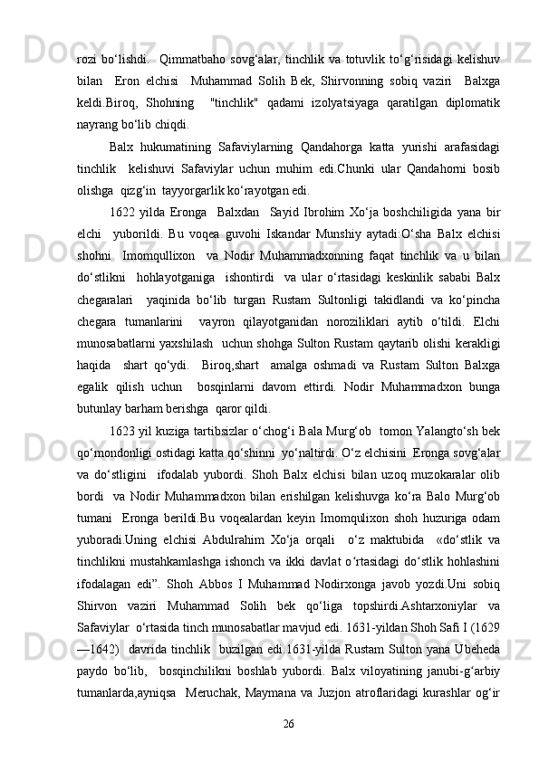 rozi   bo‘lishdi.     Qimmatbaho   sovg‘alar,   tinchlik   va   totuvlik   to‘g‘risidagi   kelishuv
bilan     Eron   elchisi     Muhammad   Solih   Bek,   Shirvonning   sobiq   vaziri     Balxga
keldi.Biroq,   Shohning     "tinchlik"   qadami   izolyatsiyaga   qaratilgan   diplomatik
nayrang bo‘lib chiqdi.  
Balx   hukumatining   Safaviylarning   Qandahorga   katta   yurishi   arafasidagi
tinchlik     kelishuvi   Safaviylar   uchun   muhim   edi.Chunki   ular   Qandahorni   bosib
olishga  qizg‘in  tayyorgarlik ko‘rayotgan edi.   
1622   yilda   Eronga     Balxdan     Sayid   Ibrohim   Xo‘ja   boshchiligida   yana   bir
elchi     yuborildi.   Bu   voqea   guvohi   Iskandar   Munshiy   aytadi:O‘sha   Balx   elchisi
shohni     Imomqullixon     va   Nodir   Muhammadxonning   faqat   tinchlik   va   u   bilan
do‘stlikni     hohlayotganiga     ishontirdi     va   ular   o‘rtasidagi   keskinlik   sababi   Balx
chegaralari     yaqinida   bo‘lib   turgan   Rustam   Sultonligi   takidlandi   va   ko‘pincha
chegara   tumanlarini     vayron   qilayotganidan   noroziliklari   aytib   o‘tildi.   Elchi
munosabatlarni yaxshilash   uchun shohga Sulton Rustam  qaytarib olishi  kerakligi
haqida     shart   qo‘ydi.     Biroq,shart     amalga   oshmadi   va   Rustam   Sulton   Balxga
egalik   qilish   uchun     bosqinlarni   davom   ettirdi.   Nodir   Muhammadxon   bunga
butunlay barham berishga  qaror qildi.   
1623 yil kuziga tartibsizlar o‘chog‘i Bala Murg‘ob   tomon Yalangto‘sh bek
qo‘mondonligi ostidagi katta qo‘shinni  yo‘naltirdi. O‘z elchisini  Eronga sovg‘alar
va   do‘stligini     ifodalab   yubordi.   Shoh   Balx   elchisi   bilan   uzoq   muzokaralar   olib
bordi     va   Nodir   Muhammadxon   bilan   erishilgan   kelishuvga   ko‘ra   Balo   Murg‘ob
tumani     Eronga   berildi.Bu   voqealardan   keyin   Imomqulixon   shoh   huzuriga   odam
yuboradi.Uning   elchisi   Abdulrahim   Xo‘ja   orqali     o‘z   maktubida     «do‘stlik   va
tinchlikni  mustahkamlashga   ishonch  va  ikki   davlat   o rtasidagi   do stlik  hohlashiniʻ ʻ
ifodalagan   edi”.   Shoh   Abbos   I   Muhammad   Nodirxonga   javob   yozdi.Uni   sobiq
Shirvon   vaziri   Muhammad   Solih   bek   qo‘liga   topshirdi.Ashtarxoniylar   va
Safaviylar  o‘rtasida tinch munosabatlar mavjud edi. 1631-yildan Shoh Safi I (1629
—1642)     davrida   tinchlik     buzilgan   edi.1631-yilda   Rustam   Sulton   yana   Ubeheda
paydo   bo‘lib,     bosqinchilikni   boshlab   yubordi.   Balx   viloyatining   janubi-g arbiy	
ʻ
tumanlarda,ayniqsa     Meruchak,   Maymana   va   Juzjon   atroflaridagi   kurashlar   og‘ir
26 