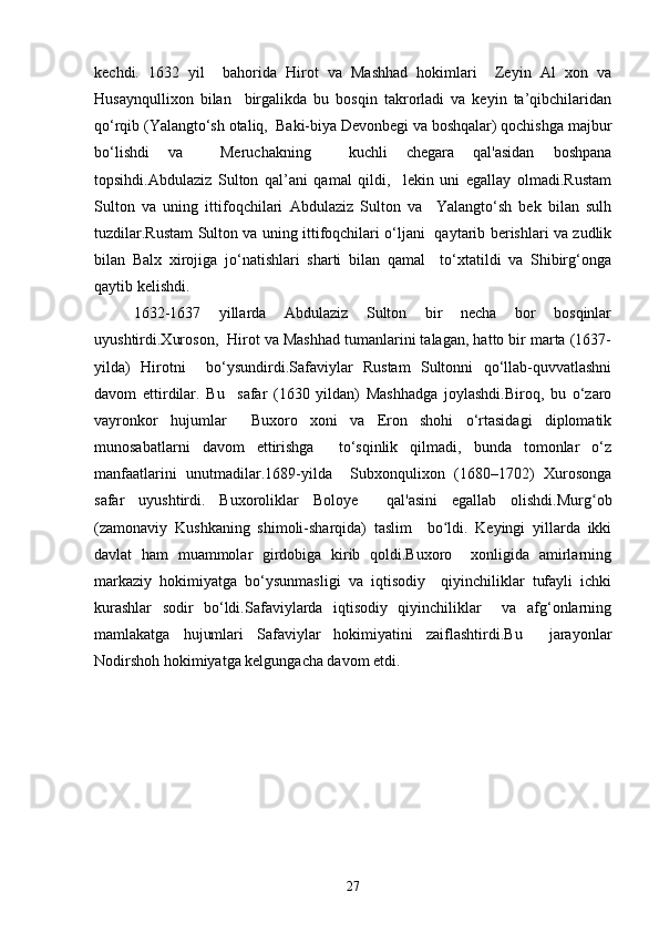 kechdi.   1632   yil     bahorida   Hirot   va   Mashhad   hokimlari     Zeyin   Al   xon   va
Husaynqullixon   bilan     birgalikda   bu   bosqin   takrorladi   va   keyin   ta’qibchilaridan
qo‘rqib (Yalangto‘sh otaliq,  Baki-biya Devonbegi va boshqalar) qochishga majbur
bo‘lishdi   va     Meruchakning     kuchli   chegara   qal'asidan   boshpana
topsihdi.Abdulaziz   Sulton   qal’ani   qamal   qildi,     lekin   uni   egallay   olmadi.Rustam
Sulton   va   uning   ittifoqchilari   Abdulaziz   Sulton   va     Yalangto‘sh   bek   bilan   sulh
tuzdilar.Rustam Sulton va uning ittifoqchilari o‘ljani   qaytarib berishlari va zudlik
bilan   Balx   xirojiga   jo‘natishlari   sharti   bilan   qamal     to‘xtatildi   va   Shibirg‘onga
qaytib kelishdi.  
1632-1637   yillarda   Abdulaziz   Sulton   bir   necha   bor   bosqinlar
uyushtirdi.Xuroson,  Hirot va Mashhad tumanlarini talagan, hatto bir marta (1637-
yilda)   Hirotni     bo‘ysundirdi.Safaviylar   Rustam   Sultonni   qo‘llab-quvvatlashni
davom   ettirdilar.   Bu     safar   (1630   yildan)   Mashhadga   joylashdi.Biroq,   bu   o‘zaro
vayronkor   hujumlar     Buxoro   xoni   va   Eron   shohi   o‘rtasidagi   diplomatik
munosabatlarni   davom   ettirishga     to‘sqinlik   qilmadi,   bunda   tomonlar   o‘z
manfaatlarini   unutmadilar.1689-yilda     Subxonqulixon   (1680–1702)   Xurosonga
safar   uyushtirdi.   Buxoroliklar   Boloye     qal'asini   egallab   olishdi.Murg obʻ
(zamonaviy   Kushkaning   shimoli-sharqida)   taslim     bo ldi.   Keyingi   yillarda   ikki	
ʻ
davlat   ham   muammolar   girdobiga   kirib   qoldi.Buxoro     xonligida   amirlarning
markaziy   hokimiyatga   bo‘ysunmasligi   va   iqtisodiy     qiyinchiliklar   tufayli   ichki
kurashlar   sodir   bo‘ldi.Safaviylarda   iqtisodiy   qiyinchiliklar     va   afg‘onlarning
mamlakatga   hujumlari   Safaviylar   hokimiyatini   zaiflashtirdi.Bu     jarayonlar
Nodirshoh hokimiyatga kelgungacha davom etdi.  
27 