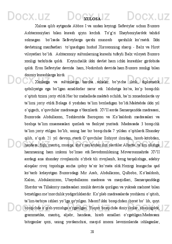 XULOSA
Xulosa   qilib   aytganda   Abbos   I   va   undan   keyingi   Safaviylar   uchun   Buxoro
Ashtarxoniylari   bilan   kurash   qiyin   kechdi.   To‘g‘ri   Shayboniylardek   tahdid
solmagan     bo‘lsada   Safaviylarga   qarshi   munosib     qarshilik   ko‘rsatdi.   Ikki
davlatning   manfaatlari     to‘qnashgan   hudud   Xurosonning   sharqi   -   Balx   va   Hirot
viloyatlari bo‘ldi.   Ashtarxoniy sultonlarning kurashi tufayli Balx viloyati Buxoro
xonligi   tarkibida   qoldi.     Keyinchalik   ikki   davlat   ham   ichki   kurashlar   girdobida
qoldi. Eron Safaviylar davrida  ham, Nodirshoh davrida ham Buxoro xonligi bilan
doimiy kurashlarga kirdi.  
Xonlarga   va   sultonlarga   barcha   sohalar   bo’yicha   ilmli,   diplomatik
qobiliyatga   ega   bo’lgan   amaldorlar   zarur   edi.   Islohotga   ko’ra,   ko’p   bosqichli
o’qitish tizimi joriy etildi.Har bir mahallada maktab ochildi, ba’zi xonadonlarda uy
ta’limi   joriy   etildi.Bolaga   6   yoshdan   ta’lim   beriladigan   bo’ldi.Maktabda   ikki   yil
o’qigach, o’quvchilar madrasaga o’tkazilardi. XVII asrda Samarqandda madrasasi,
Buxoroda   Abdullaxon,   Toshkentda   Baroqxon   va   Ko’kaldosh   madrasalari   va
boshqa   ta’lim   muassasalari   quriladi   va   faoliyat   yuritadi.   Madrasada   3   bosqichli
ta’lim   joriy   etilgan   bo’lib,   uning   har   bir   bosqichida   7   yildan   o’qitilardi.Shunday
qilib,   o’qish   21   yil   davom   etardi.O’quvchilar   Ilohiyot   ilmidan,   hisob-kitobdan,
handasa, fiqh, mantiq, musiqa, she’r san’atidan ilm olardilar.Albatta, ta’lim olishga
hammaning   ham   imkoni   bo’lmas   edi.Savodxonlikning   Movarounnahrda   XVII
asrdagi   ana   shunday   rivojlanishi   o’zbek   tili   rivojlanib,   keng   tarqalishiga,   adabiy
aloqalar   rivoj   topishiga   ancha   ijobiy   ta’sir   ko’rsata   oldi.Hozirgi   kungacha   qad
ko‘tarib   kelayotgan   Buxorodagi   Mir   Arab,   Abdullaxon,   Qulbobo,   Ko‘kaldosh,
Kalon,   Abdulazizxon,   Ubaydullaxon   madrasa   va   masjidlari,   Samarqanddagi
Sherdor va Tillakoriy madrasalari xonlik davrida qurilgan va yuksak mahorat bilan
bezatilgan me’morchilik yodgorliklaridir. Ko‘plab madrasalarda yoshlarni o‘qitish,
ta’lim-tarbiya ishlari yo‘lga qo'yilgan. Maorif ikki bosqichdan iborat bo‘ lib, quyi
bosqichda o‘qish-yozishga o‘rgatilgan. Yuqori bosqichda diniy ilmlar, shuningdek,
grammatika,   mantiq,   aljabr,   handasa,   hisob   amallari   o‘rgatilgan.Madrasani
bitirganlar   qozi,   uning   yordamchisi,   masjid   imomi   lavozimlarida   ishlaganlar,
28 