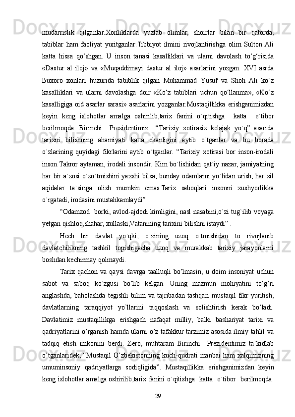 mudarrislik   qilganlar.Xonliklarda   yuzlab   olimlar,   shoirlar   bilan   bir   qatorda,
tabiblar   ham   faoliyat   yuritganlar.Tibbiyot   ilmini   rivojlantirishga   olim   Sulton   Ali
katta   hissa   qo‘shgan.   U   inson   tanasi   kasalliklari   va   ularni   davolash   to‘g‘risida
«Dastur   al   iloj»   va   «Muqaddimayi   dastur   al   iloj»   asarlarini   yozgan.   XVI   asrda
Buxoro   xonlari   huzurida   tabiblik   qilgan   Muhammad   Yusuf   va   Shoh   Ali   ko‘z
kasalliklari   va   ularni   davolashga   doir   «Ko‘z   tabiblari   uchun   qo‘llanma»,   «Ko‘z
kasalligiga   oid   asarlar   sarasi»   asarlarini   yozganlar.Mustaqillikka   erishganimizdan
keyin   keng   islohotlar   amalga   oshirilib,tarix   fanini   o`qitishga     katta     e`tibor
berilmoqda.   Birinchi     Prezidentimiz     “Tarixiy   xotirasiz   kelajak   yo`q”   asarida
tarixni   bilishning   ahamiyati   katta   ekanligini   aytib   o`tganlar   va   bu   borada
o`zlarining   quyidagi   fikrlarini   aytib   o`tganlar.   “Tarixiy   xotirasi   bor   inson-irodali
inson.Takror aytaman, irodali insondir. Kim bo`lishidan qat`iy nazar, jamiyatning
har bir a`zosi o`zo`tmishini yaxshi bilsa, bunday odamlarni yo`lidan urish, har xil
aqidalar   ta`siriga   olish   mumkin   emas.Tarix   saboqlari   insonni   xushyorlikka
o`rgatadi, irodasini mustahkamlaydi” .                                          
“Odamzod   borki, avlod-ajdodi kimligini, nasl nasabini,o`zi tug`ilib voyaga
yetgan qishloq,shahar, xullaski,Vatanining tarixini bilishni istaydi” .
Hech   bir   davlat   yo`qki,   o`zining   uzoq   o`tmishidan   to   rivojlanib
davlatchilikning   tashkil   topishigacha   uzoq   va   murakkab   tarixiy   jarayonlarni
boshdan kechirmay qolmaydi. 
Tarix   qachon   va   qaysi   davrga   taalluqli   bo’lmasin,   u   doim   insoniyat   uchun
sabot   va   saboq   ko’zgusi   bo’lib   kelgan.   Uning   mazmun   mohiyatini   to’g’ri
anglashda,   baholashda   tegishli   bilim   va   tajribadan   tashqari   mustaqil   fikr   yuritish,
davlatlarning   taraqqiyot   yo’llarini   taqqoslash   va   solishtirish   kerak   bo’ladi.
Davlatimiz   mustaqillikga   erishgach   nafaqat   milliy,   balki   bashariyat   tarixi   va
qadriyatlarini o’rganish hamda ularni o’z tafakkur tarzimiz asosida ilmiy tahlil va
tadqiq   etish   imkonini   berdi.   Zero,   muhtaram   Birinchi     Prezidentimiz   ta’kidlab
o’tganlaridek, “Mustaqil  O’zbekistonning  kuch-qudrati  manbai  ham  xalqimizning
umuminsoniy   qadriyatlarga   sodiqligida”.   Mustaqillikka   erishganimizdan   keyin
keng islohotlar amalga oshirilib,tarix fanini o`qitishga   katta   e`tibor   berilmoqda.
29 