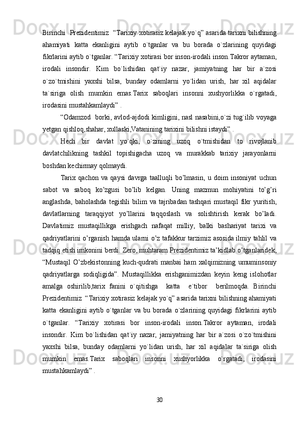 Birinchi   Prezidentimiz   “Tarixiy xotirasiz kelajak yo`q” asarida tarixni bilishning
ahamiyati   katta   ekanligini   aytib   o`tganlar   va   bu   borada   o`zlarining   quyidagi
fikrlarini aytib o`tganlar. “Tarixiy xotirasi bor inson-irodali inson.Takror aytaman,
irodali   insondir.   Kim   bo`lishidan   qat`iy   nazar,   jamiyatning   har   bir   a`zosi
o`zo`tmishini   yaxshi   bilsa,   bunday   odamlarni   yo`lidan   urish,   har   xil   aqidalar
ta`siriga   olish   mumkin   emas.Tarix   saboqlari   insonni   xushyorlikka   o`rgatadi,
irodasini mustahkamlaydi” .                                          
“Odamzod   borki, avlod-ajdodi kimligini, nasl nasabini,o`zi tug`ilib voyaga
yetgan qishloq,shahar, xullaski,Vatanining tarixini bilishni istaydi” .
Hech   bir   davlat   yo`qki,   o`zining   uzoq   o`tmishidan   to   rivojlanib
davlatchilikning   tashkil   topishigacha   uzoq   va   murakkab   tarixiy   jarayonlarni
boshdan kechirmay qolmaydi. 
Tarix   qachon   va   qaysi   davrga   taalluqli   bo’lmasin,   u   doim   insoniyat   uchun
sabot   va   saboq   ko’zgusi   bo’lib   kelgan.   Uning   mazmun   mohiyatini   to’g’ri
anglashda,   baholashda   tegishli   bilim   va   tajribadan   tashqari   mustaqil   fikr   yuritish,
davlatlarning   taraqqiyot   yo’llarini   taqqoslash   va   solishtirish   kerak   bo’ladi.
Davlatimiz   mustaqillikga   erishgach   nafaqat   milliy,   balki   bashariyat   tarixi   va
qadriyatlarini o’rganish hamda ularni o’z tafakkur tarzimiz asosida ilmiy tahlil va
tadqiq etish imkonini berdi. Zero, muhtaram Prezidentimiz ta’kidlab o’tganlaridek,
“Mustaqil   O’zbekistonning   kuch-qudrati   manbai   ham   xalqimizning   umuminsoniy
qadriyatlarga   sodiqligida”.   Mustaqillikka   erishganimizdan   keyin   keng   islohotlar
amalga   oshirilib,tarix   fanini   o`qitishga     katta     e`tibor     berilmoqda.   Birinchi
Prezidentimiz  “Tarixiy xotirasiz kelajak yo`q” asarida tarixni bilishning ahamiyati
katta   ekanligini   aytib   o`tganlar   va   bu   borada   o`zlarining   quyidagi   fikrlarini   aytib
o`tganlar.   “Tarixiy   xotirasi   bor   inson-irodali   inson.Takror   aytaman,   irodali
insondir.   Kim   bo`lishidan   qat`iy   nazar,   jamiyatning   har   bir   a`zosi   o`zo`tmishini
yaxshi   bilsa,   bunday   odamlarni   yo`lidan   urish,   har   xil   aqidalar   ta`siriga   olish
mumkin   emas.Tarix   saboqlari   insonni   xushyorlikka   o`rgatadi,   irodasini
mustahkamlaydi” .                                          
30 
