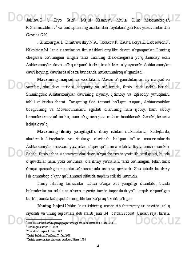 J alilov.O   5
,   Ziyo   Said 6
,   Majid   Xasaniy 7
,   Mulla   Olim   Maxmudxoja 8
,
R.Shamsuddinov 9
 va boshqalarning asarlaridan foydalanilgan Rus yozuvchilaridan
Geynes.G.K
, Ginzburg.A.I,  Dmitroviskiy.N.A,  Isxakov.F, KAstelskaya.Z, Lobsevich.F,
Nikolskiy.M  lar o’z asarlari va ilmiy ishlari orqalibu davrni o’rganganlar. Ilmning
chegarasi   bo’lmagani   singari   tarix   ilmining   chek-chegarasi   yo’q.Shunday   ekan
Ashtarxoniylar davri to’liq o’rganilib chiqilmadi.Men o’ylaymanki Ashtarxoniylar
davri keyingi davrlarda albatta bundanda mukammalroq o’rganiladi.
Mavzuning  maqsad   va   vazifalari.   Mavzu   o’rganishdan   asosiy   maqsad   va
vazifasi,   shu   davr   tarixini   haqqoniy   va   sof   tarzda,   ilmiy   ishda   ochib   berish.
Shuningdek   Ashtarxoniylar   davrining   siyosiy,   ijtimoiy   va   iqtisodiy   yutuqlarini
tahlil   qilishdan   iborat.   Tanganing   ikki   tomoni   bo’lgani   singari,   Ashtarxoniylar
bosqinining   va   Movarounnahrni   egallab   olishining   ham   ijobiy,   ham   salbiy
tomonlari mavjud bo’lib, buni o’rganish juda muhim hisoblanadi. Zeroki, tarixsiz
kelajak yo’q.
Mavzuning   ilmiiy   yangiligi. Bu   ilmiy   ishdan   maktablarda,   kollejlarda,
akademik   litseylarda   va   shularga   o’xshash   bo’lgan   ta’lim   muassasalarida
Ashtarxoniylar  mavzusi  yuzasidan   o’quv  qo’llanma  sifatida  foydalanish  mumkin.
Sababi ilmiy ishda Ashtarxoniylar davri o’zgacha ruxda yoritilib berilganki, bunda
o’quvchilar   ham, yoki   bo’lmasa,  o’z  ilmiy  yo’nalishi  tarix bo’lmagan,  lekin tarix
ilmiga   qiziqadigan   insonlartushinishi   juda   oson   va   qiziqarli.   Shu   sababi   bu   ilmiy
ish ommabop o’quv qo’llanmasi sifatida taqdim etilishi mumkin.
Ilmiiy   ishning   tarixchilar   uchun   o’ziga   xos   yangiligi   shundaki,   bunda
hukmdorlar   va   sulolalar   o’zaro   qiyosiy   tarzda   taqqoslash   yo’li   orqali   o’rganilgan
bo’lib, bunda tadqiqiotchining fikrlari ko’proq berilib o’tigan.
Ishning   hajmi. Ushbu   kurs   ishining   mavzusi Ashtarxoniylar   davrida   soliq
siyosati   va  uning  oqibatlari  deb   atalib  jami   3 4    betdan  iborat.  Undan  reja,  kirish,
5
XIX XX asr boshlarida qaroqalpoqlar tarixiga oid ba’zi lavxalar T.: Fan 1991 
6
  Tanlangan   asarlar    T .: 1974
7
Turkiston   bosqini   T .:  Nur  1992
8
Tarixi   Turkiston   Toshkent   T .:  fan  1998 
9
Tarixiy merosimizga bir nazar  Andijon, Meros 1994 
4 