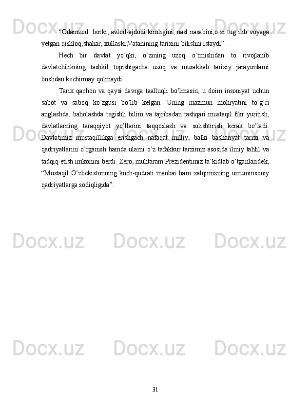 “Odamzod   borki, avlod-ajdodi kimligini, nasl nasabini,o`zi tug`ilib voyaga
yetgan qishloq,shahar, xullaski,Vatanining tarixini bilishni istaydi” .
Hech   bir   davlat   yo`qki,   o`zining   uzoq   o`tmishidan   to   rivojlanib
davlatchilikning   tashkil   topishigacha   uzoq   va   murakkab   tarixiy   jarayonlarni
boshdan kechirmay qolmaydi. 
Tarix   qachon   va   qaysi   davrga   taalluqli   bo’lmasin,   u   doim   insoniyat   uchun
sabot   va   saboq   ko’zgusi   bo’lib   kelgan.   Uning   mazmun   mohiyatini   to’g’ri
anglashda,   baholashda   tegishli   bilim   va   tajribadan   tashqari   mustaqil   fikr   yuritish,
davlatlarning   taraqqiyot   yo’llarini   taqqoslash   va   solishtirish   kerak   bo’ladi.
Davlatimiz   mustaqillikga   erishgach   nafaqat   milliy,   balki   bashariyat   tarixi   va
qadriyatlarini o’rganish hamda ularni o’z tafakkur tarzimiz asosida ilmiy tahlil va
tadqiq etish imkonini berdi. Zero, muhtaram Prezidentimiz ta’kidlab o’tganlaridek,
“Mustaqil   O’zbekistonning   kuch-qudrati   manbai   ham   xalqimizning   umuminsoniy
qadriyatlarga sodiqligida”.
31 