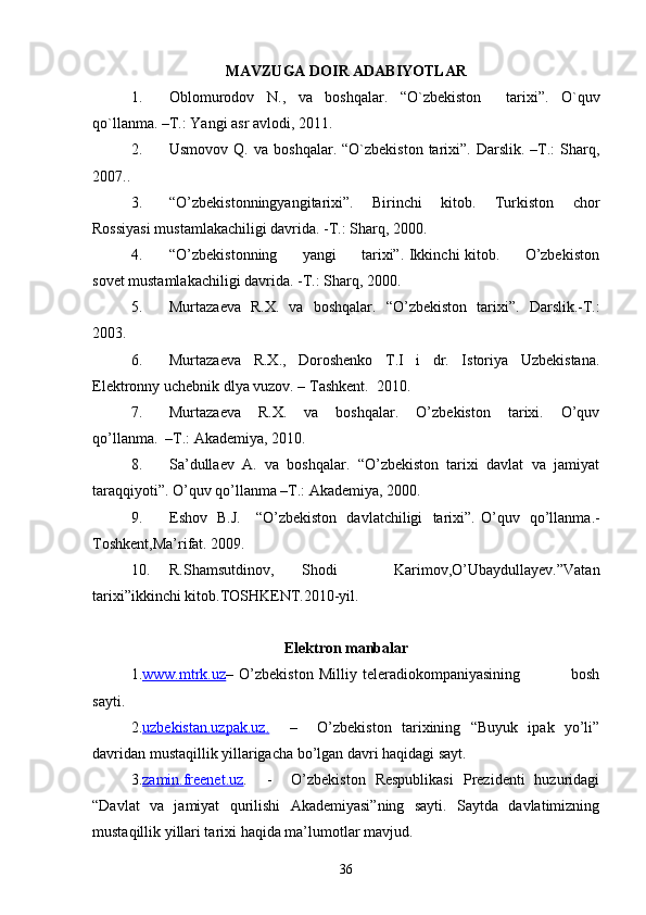 MAVZUGA DOIR ADABIYOTLAR
1. Oblomurodov   N.,   va   boshqalar.   “ O`zbekiston     tarixi ” .   O`quv
qo`llanma. –T.: Yangi asr avlodi, 2011.
2. Usmovov  Q.  va   boshqalar.  “O`zbekiston  tarixi”.  Darslik.  –T.:   Sharq,
2007..
3. “O’zbekistonningyangitarixi”.   Birinchi   kitob.   Turkiston   chor
Rossiyasi mustamlakachiligi davrida. -T.: Sharq, 2000.
4. “O’zbekistonning         yangi         tarixi”. Ikkinchi kitob.         O’zbekiston
sovet mustamlakachiligi davrida. -T.: Sharq, 2000.
5. Murtazaeva   R.X.   va   boshqalar.   “ O’zbekiston   tarixi ” .   Darslik.-T.:
2003.
6. Murtazaeva     R.X.,     Doroshenko     T.I     i     dr.     Istoriya     Uzbekistana.
Elektronny uchebnik dlya vuzov. – Tashkent.  2010.
7. Murtazaeva     R.X.     va     boshqalar.     O’zbekiston     tarixi.     O’quv
qo’llanma.  –T.: Akademiya, 2010.
8. Sa’dullaev  A.  va  boshqalar.  “O’zbekiston  tarixi  davlat  va  jamiyat
taraqqiyoti”. O’quv qo’llanma –T.: Akademiya, 2000.
9. Eshov   B.J.     “O’zbekiston   davlatchiligi   tarixi”.   O’quv   qo’llanma.-
Toshkent,Ma’rifat. 2009.
10. R.Shamsutdinov,   Shodi     Karimov,O’Ubaydullayev.”Vatan
tarixi”ikkinchi kitob.TOSHKENT.2010-yil.
Elektron manbalar
1. www.mtrk.uz –   O’zbekiston   Milliy   teleradiokompaniyasining                   bosh
sayti.
2. uzbekistan.uzpak.uz    .       –     O’zbekiston   tarixining   “Buyuk   ipak   yo’li”
davridan mustaqillik yillarigacha bo’lgan davri haqidagi sayt.
3. zamin.freenet.uz .     -     O’zbekiston   Respublikasi   Prezidenti   huzuridagi
“Davlat   va   jamiyat   qurilishi   Akademiyasi”ning   sayti.   Saytda   davlatimizning
mustaqillik yillari tarixi haqida ma’lumotlar mavjud.
36 