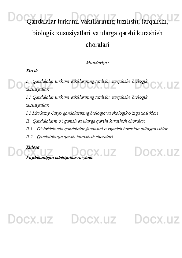 Qandalalar turkumi vakillarining tuzilishi, tarqalishi,
biologik xususiyatlari va ularga qarshi kurashish
choralari
Mundarija:
Kirish
I. Qandalalar turkumi vakillarining tuzilishi, tarqalishi, biologik 
xususiyatlari
I.1. Qandalalar turkumi vakillarining tuzilishi, tarqalishi, biologik 
xususiyatlari
I.2. Markaziy Osiyo qandalasining biologik va ekologik o’ziga xosliklari
II. Qandalalarni o’rganish va ularga qarshi kurashish choralari
II.1. O’zbekistonda   qandalalar   faunasini   o’rganish   borasida   qilingan   ishlar
II.2. Qandalalarga qarshi kurashish choralari
Xulosa
Foydalanilgan adabiyotlar ro’yhati 