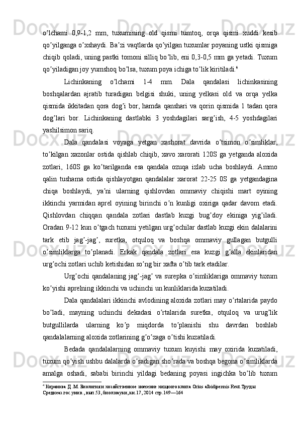 o lchami   0,9-1,2   mm,   tuxumining   old   qismi   tumtoq,   orqa   qismi   xuddi   kesibʼ
qo yilganga o xshaydi. Ba zi vaqtlarda qo yilgan tuxumlar poyaning ustki qismiga
ʼ ʼ ʼ ʼ
chiqib qoladi, uning pastki tomoni silliq bo lib, eni 0,3-0,5 mm ga yetadi. Tuxum	
ʼ
qo yiladigan joy yumshoq bo lsa, tuxum poya ichiga to lik kiritiladi.	
ʼ ʼ ʼ 4
Lichinkaning   o lchami   1-4   mm.   Dala   qandalasi   lichinkasining	
ʼ
boshqalardan   ajratib   turadigan   belgisi   shuki,   uning   yelkasi   old   va   orqa   yelka
qismida   ikkitadan   qora   dog i   bor,   hamda  qanshari   va   qorin   qismida   1  tadan   qora	
ʼ
dog lari   bor.   Lichinkaning   dastlabki   3   yoshdagilari   sarg ish,   4-5   yoshdagilari	
ʼ ʼ
yashilsimon sariq.
Dala   qandalasi   voyaga   yetgan   xashorat   davrida   o tsimon   o simliklar,	
ʼ ʼ
to kilgan   xazonlar   ostida   qishlab   chiqib,   xavo   xarorati   120S   ga   yetganda   aloxida	
ʼ
zotlari,   160S   ga   ko tarilganda   esa   qandala   ozuqa   izlab   ucha   boshlaydi.   Аmmo	
ʼ
qalin   tushama   ostida   qishlayotgan   qandalalar   xarorat   22-25   0S   ga   yetgandagina
chiqa   boshlaydi,   ya ni   ularning   qishlovdan   ommaviy   chiqishi   mart   oyining
ʼ
ikkinchi   yarmidan   aprel   oyining   birinchi   o n   kunligi   oxiriga   qadar   davom   etadi.	
ʼ
Qishlovdan   chiqqan   qandala   zotlari   dastlab   kuzgi   bug doy   ekiniga   yig iladi.	
ʼ ʼ
Oradan 9-12 kun o tgach tuxumi yetilgan urg ochilar dastlab kuzgi ekin dalalarini	
ʼ ʼ
tark   etib   jag -jag ,   suretka,   otquloq   va   boshqa   ommaviy   gullagan   butgulli	
ʼ ʼ
o simliklarga   to planadi.   Erkak   qandala   zotlari   esa   kuzgi   g alla   ekinlaridan	
ʼ ʼ ʼ
urg ochi zotlari uchib ketishidan so ng bir xafta o tib tark etadilar.	
ʼ ʼ ʼ
Urg ochi  qandalaning jag -jag  va surepka o simliklariga ommaviy tuxum	
ʼ ʼ ʼ ʼ
ko yishi aprelning ikkinchi va uchinchi un kunliklarida kuzatiladi.	
ʼ
Dala qandalalari ikkinchi avlodining aloxida zotlari may o rtalarida paydo	
ʼ
bo ladi,   mayning   uchinchi   dekadasi   o rtalarida   suretka,   otquloq   va   urug lik	
ʼ ʼ ʼ
butgullilarda   ularning   ko p   miqdorda   to planishi   shu   davrdan   boshlab	
ʼ ʼ
qandalalarning aloxida zotlarining g o zaga o tishi kuzatiladi.	
ʼ ʼ ʼ
Bedada   qandalalarning   ommaviy   tuxum   kuyishi   may   oxirida   kuzatiladi,
tuxum qo yish ushbu dalalarda o sadigan sho rada va boshqa begona o simliklarda	
ʼ ʼ ʼ ʼ
amalga   oshadi,   sababi   birinchi   yildagi   bedaning   poyasi   ingichka   bo lib   tuxum	
ʼ
4
 Киранова Д .М. Биология и хозяйственное значение хищного клопа   Orius   albidipennis Reut.Труды 
Среднеаз.гос.унив., вып.53, биол.науки, кн.17, 2014   стр.149—164 