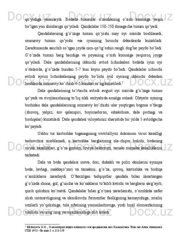 qo yishga   yaramaydi.   Bedada   tuxumlar   o simlikning   o sish   konusiga   yaqinʼ ʼ ʼ
bo lgan yon shoxlariga qo yiladi. Qandalalar 150-250 donagacha tuxum qo yadi.
ʼ ʼ ʼ
Qandalalarning   g o zaga   tuxum   qo yishi   may   oyi   oxirida   boshlanadi,	
ʼ ʼ ʼ
ommaviy   tuxum   qo yishi   esa   iyunning   birinchi   dekadasida   kuzatiladi.	
ʼ
Zararkunanda sanchib so rgan joyda nim-qo rg oshin rangli dog lar paydo bo ladi.
ʼ ʼ ʼ ʼ ʼ
G o zada   tuxum   barg   bandiga   va   poyaning   o sish   konusiga   yaqinroq   joyga	
ʼ ʼ ʼ
qo yiladi.   Dala   qandalalarining   ikkinchi   avlod   lichinkalari   bedada   iyun   oyi
ʼ
o rtalarida,   g o zada   bundan   5-7   kun   keyin   paydo   bo ladi.   Qandalalar   uchinchi
ʼ ʼ ʼ ʼ
avlodi   ayrim   lichinkalarning   paydo   bo lishi   iyul   oyining   ikkinchi   dekadasi	
ʼ
boshlarida ommaviy ko chish 4-5 kundan so ng kuzatiladi.	
ʼ ʼ 5
Dala   qandalasining   to rtinchi   avlodi   avgust   oyi   oxirida   g o zaga   tuxum	
ʼ ʼ ʼ
qo yadi va rivojlanishining to liq sikli sentyabrda amalga oshadi. Oktyabr oyining	
ʼ ʼ
boshidan   dala   qandalalarining   ommaviy   ko chishi   ular   yoqtirgan   begona   o tlarga	
ʼ ʼ
(shuvoq,   yalpiz,   suv   qalampiri,   buyimadoron,   eshakshura,   dala   pechagi   va
boshqalar) kuzatiladi. Dala qandalasi viloyatimiz sharoitida bir yilda 5 avlodgacha
ko payadi.	
ʼ
Ushbu   tur   kartoshka   tuganagining   vertitsillyoz   duksimon   virus   kasalligi
tashuvchisi   xisoblanadi,   u   kartoshka   barglarining   ola-chipor   bulishi,   bedaning
virusli kasalliklari, g o za gomozi, loviya bakteriozi, tamaki mozaika kasalliklarini	
ʼ ʼ
tarkatadi.
Dala   va   beda   qandalasi   meva,   don,   dukakli   va   poliz   ekinlarini   ayniqsa
beda,   lavlagi,   makkajo xori   va   tamakini,   g o za,   qovoq,   kartoshka   va   boshqa	
ʼ ʼ ʼ
o simliklarni   zararlaydi.   O tkazilgan   tadqiqotlar   qandala   bilan   zararlangan	
ʼ ʼ
g o zada shona, gul, g uncha va ko saklarni to kilib ketishi va barglarni sarg ayib,
ʼ ʼ ʼ ʼ ʼ ʼ
qurib   qolishini   ko rsatdi.   Qandalalar   bilan   g o zani   zararlanishi,   o simlikda   nafas	
ʼ ʼ ʼ ʼ
olish   intensivligining   va   oksidlovchi   fermentlar   faolligining   kamayishiga,   xosilni
sezilarli   yo qolishiga,   tola   sifatining   yomonlashuviga,   yosh   hosil   elementlarining	
ʼ
tukilishi va urug ning yaroqsizlanishiga olib keladi.	
ʼ
5
  Jilkiboyeva   G . G .,   O  некоторых видох клопов из сем вредяшихна юге Казакистана Уген.зап.Алма Атинского
ГПИ 1953 –Ти вып.2 – c 153-159 