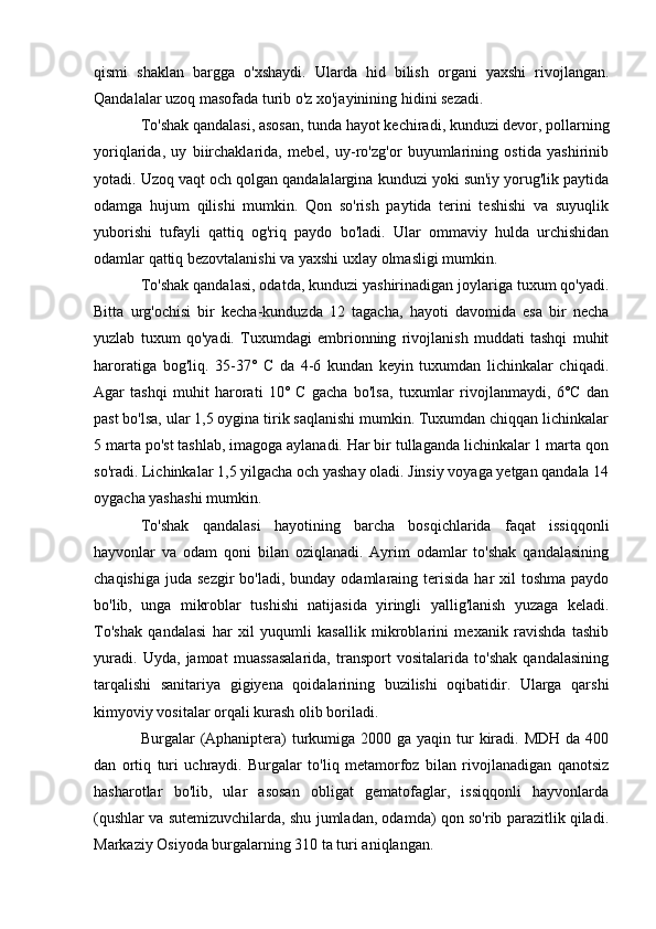 qismi   shaklan   bargga   o'xshaydi.   Ularda   hid   bilish   organi   yaxshi   rivojlangan.
Qandalalar uzoq masofada turib o'z xo'jayinining hidini sezadi. 
To'shak qandalasi, asosan, tunda hayot kechiradi, kunduzi devor, pollarning
yoriqlarida,   uy   biirchaklarida,   mebel,   uy-ro'zg'or   buyumlarining   ostida   yashirinib
yotadi. Uzoq vaqt och qolgan qandalalargina kunduzi yoki sun'iy yorug'lik paytida
odamga   hujum   qilishi   mumkin.   Qon   so'rish   paytida   terini   teshishi   va   suyuqlik
yuborishi   tufayli   qattiq   og'riq   paydo   bo'ladi.   Ular   ommaviy   hulda   urchishidan
odamlar qattiq bezovtalanishi va yaxshi uxlay olmasligi mumkin. 
To'shak qandalasi, odatda, kunduzi yashirinadigan joylariga tuxum qo'yadi.
Bitta   urg'ochisi   bir   kecha-kunduzda   12   tagacha,   hayoti   davomida   esa   bir   necha
yuzlab   tuxum   qo'yadi.   Tuxumdagi   embrionning   rivojlanish   muddati   tashqi   muhit
haroratiga   bog'liq.   35-37°   C   da   4-6   kundan   keyin   tuxumdan   lichinkalar   chiqadi.
Agar   tashqi   muhit   harorati   10°   C   gacha   bo'lsa,   tuxumlar   rivojlanmaydi,   6°C   dan
past bo'lsa, ular 1,5 oygina tirik saqlanishi mumkin. Tuxumdan chiqqan lichinkalar
5 marta po'st tashlab, imagoga aylanadi. Har bir tullaganda lichinkalar 1 marta qon
so'radi. Lichinkalar 1,5 yilgacha och yashay oladi. Jinsiy voyaga yetgan qandala 14
oygacha yashashi mumkin. 
To'shak   qandalasi   hayotining   barcha   bosqichlarida   faqat   issiqqonli
hayvonlar   va   odam   qoni   bilan   oziqlanadi.   Ayrim   odamlar   to'shak   qandalasining
chaqishiga  juda  sezgir   bo'ladi, bunday  odamlaraing terisida  har  xil   toshma   paydo
bo'lib,   unga   mikroblar   tushishi   natijasida   yiringli   yallig'lanish   yuzaga   keladi.
To'shak   qandalasi   har   xil   yuqumli   kasallik   mikroblarini   mexanik   ravishda   tashib
yuradi.   Uyda,   jamoat   muassasalarida,   transport   vositalarida   to'shak   qandalasining
tarqalishi   sanitariya   gigiyena   qoidalarining   buzilishi   oqibatidir.   Ularga   qarshi
kimyoviy vositalar orqali kurash olib boriladi.  
Burgalar  (Aphaniptera)  turkumiga 2000 ga yaqin  tur  kiradi. MDH da 400
dan   ortiq   turi   uchraydi.   Burgalar   to'liq   metamorfoz   bilan   rivojlanadigan   qanotsiz
hasharotlar   bo'lib,   ular   asosan   obligat   gematofaglar,   issiqqonli   hayvonlarda
(qushlar va sutemizuvchilarda, shu jumladan, odamda) qon so'rib parazitlik qiladi.
Markaziy Osiyoda burgalarning 310 ta turi aniqlangan.  