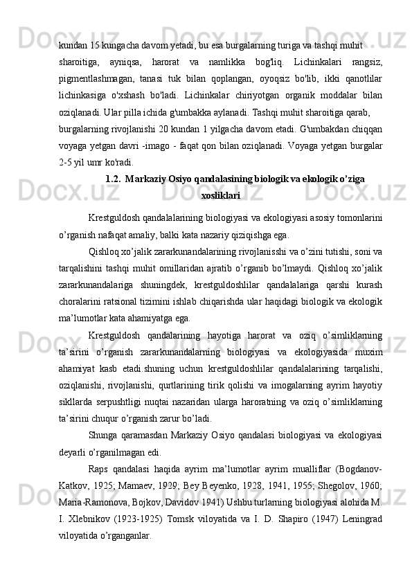 kundan 15 kungacha davom yetadi, bu esa burgalarning turiga va tashqi muhit 
sharoitiga,   ayniqsa,   harorat   va   namlikka   bog'liq.   Lichinkalari   rangsiz,
pigmentlashmagan,   tanasi   tuk   bilan   qoplangan,   oyoqsiz   bo'lib,   ikki   qanotlilar
lichinkasiga   o'xshash   bo'ladi.   Lichinkalar   chiriyotgan   organik   moddalar   bilan
oziqlanadi. Ular pilla ichida g'umbakka aylanadi. Tashqi muhit sharoitiga qarab, 
burgalarning rivojlanishi 20 kundan 1 yilgacha davom etadi. G'umbakdan chiqqan
voyaga yetgan davri -imago - faqat qon bilan oziqlanadi. Voyaga yetgan burgalar
2-5 yil umr ko'radi. 
1.2. Markaziy Osiyo qandalasining biologik va ekologik o’ziga
xosliklari
Krestguldosh qandalalarining biologiyasi va ekologiyasi asosiy tomonlarini
o’rganish nafaqat amaliy, balki kata nazariy qiziqishga ega.
Qishloq xo’jalik zararkunandalarining rivojlanisshi va o’zini tutishi, soni va
tarqalishini   tashqi   muhit   omillaridan   ajratib   o’rganib   bo’lmaydi.   Qishloq   xo’jalik
zararkunandalariga   shuningdek,   krestguldoshlilar   qandalalariga   qarshi   kurash
choralarini ratsional tizimini ishlab chiqarishda ular haqidagi biologik va ekologik
ma’lumotlar kata ahamiyatga ega.
Krestguldosh   qandalarining   hayotiga   harorat   va   oziq   o’simliklarning
ta’sirini   o’rganish   zararkunandalarning   biologiyasi   va   ekologiyasida   muxim
ahamiyat   kasb   etadi.shuning   uchun   krestguldoshlilar   qandalalarining   tarqalishi,
oziqlanishi,   rivojlanishi,   qurtlarining   tirik   qolishi   va   imogalarning   ayrim   hayotiy
sikllarda   serpushtligi   nuqtai   nazaridan   ularga   haroratning   va   oziq   o’simliklarning
ta’sirini chuqur o’rganish zarur bo’ladi.
Shunga   qaramasdan   Markaziy   Osiyo   qandalasi   biologiyasi   va   ekologiyasi
deyarli o’rganilmagan edi.
Raps   qandalasi   haqida   ayrim   ma’lumotlar   ayrim   mualliflar   (Bogdanov-
Katkov, 1925; Mamaev, 1929; Bey Beyenko, 1928, 1941, 1955; Shegolov, 1960;
Maria-Ramonova, Bojkov, Davidov 1941) Ushbu turlarning biologiyasi alohida M.
I.   Xlebnikov   (1923-1925)   Tomsk   viloyatida   va   I.   D.   Shapiro   (1947)   Leningrad
viloyatida o’rganganlar. 