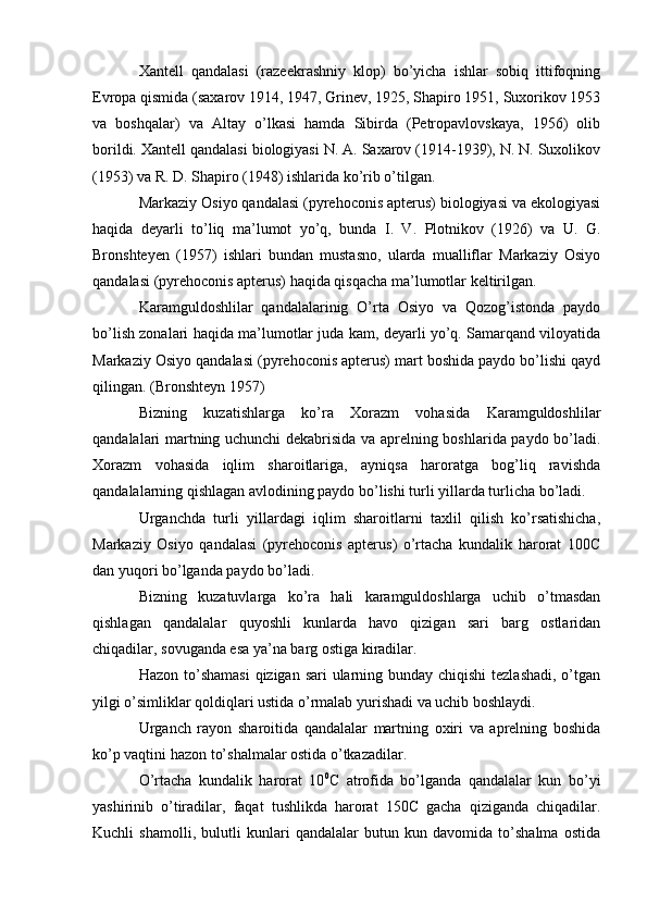 Xantell   qandalasi   (razeekrashniy   klop)   bo’yicha   ishlar   sobiq   ittifoqning
Evropa qismida (saxarov 1914, 1947, Grinev, 1925, Shapiro 1951, Suxorikov 1953
va   boshqalar)   va   Altay   o’lkasi   hamda   Sibirda   (Petropavlovskaya,   1956)   olib
borildi. Xantell qandalasi biologiyasi N. A. Saxarov (1914-1939), N. N. Suxolikov
(1953) va R. D. Shapiro (1948) ishlarida ko’rib o’tilgan.
Markaziy Osiyo qandalasi (pyrehoconis apterus) biologiyasi va ekologiyasi
haqida   deyarli   to’liq   ma’lumot   yo’q,   bunda   I.   V.   Plotnikov   (1926)   va   U.   G.
Bronshteyen   (1957)   ishlari   bundan   mustasno,   ularda   mualliflar   Markaziy   Osiyo
qandalasi (pyrehoconis apterus) haqida qisqacha ma’lumotlar keltirilgan.
Karamguldoshlilar   qandalalarinig   O’rta   Osiyo   va   Qozog’istonda   paydo
bo’lish zonalari haqida ma’lumotlar juda kam, deyarli yo’q. Samarqand viloyatida
Markaziy Osiyo qandalasi (pyrehoconis apterus) mart boshida paydo bo’lishi qayd
qilingan. (Bronshteyn 1957)
Bizning   kuzatishlarga   ko’ra   Xorazm   vohasida   Karamguldoshlilar
qandalalari martning uchunchi dekabrisida va aprelning boshlarida paydo bo’ladi.
Xorazm   vohasida   iqlim   sharoitlariga,   ayniqsa   haroratga   bog’liq   ravishda
qandalalarning qishlagan avlodining paydo bo’lishi turli yillarda turlicha bo’ladi.
Urganchda   turli   yillardagi   iqlim   sharoitlarni   taxlil   qilish   ko’rsatishicha,
Markaziy   Osiyo   qandalasi   (pyrehoconis   apterus)   o’rtacha   kundalik   harorat   100C
dan yuqori bo’lganda paydo bo’ladi.
Bizning   kuzatuvlarga   ko’ra   hali   karamguldoshlarga   uchib   o’tmasdan
qishlagan   qandalalar   quyoshli   kunlarda   havo   qizigan   sari   barg   ostlaridan
chiqadilar, sovuganda esa ya’na barg ostiga kiradilar.
Hazon to’shamasi  qizigan sari ularning bunday chiqishi  tezlashadi, o’tgan
yilgi o’simliklar qoldiqlari ustida o’rmalab yurishadi va uchib boshlaydi.
Urganch   rayon   sharoitida   qandalalar   martning   oxiri   va   aprelning   boshida
ko’p vaqtini hazon to’shalmalar ostida o’tkazadilar.
O’rtacha   kundalik   harorat   10 0
C   atrofida   bo’lganda   qandalalar   kun   bo’yi
yashirinib   o’tiradilar,   faqat   tushlikda   harorat   150C   gacha   qiziganda   chiqadilar.
Kuchli   shamolli,   bulutli   kunlari   qandalalar   butun   kun   davomida   to’shalma   ostida