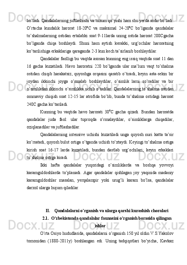 bo’ladi. Qandalalarning juftlashishi va tuxum qo’yishi ham shu yerda sodir bo’ladi.
O’rtacha   kundalik   harorat   18-20 0
C   va   maksimal   24-28 0
C   bo’lganda   qandalalar
to’shalmalarning  ostidan ertalabki  soat  9-11larda uning ostida harorat  200Cgacha
bo’lganda   chiqa   boshlaydi.   Shuni   ham   aytish   kerakki,   urg’ochilar   haroratning
ko’tarilishiga erkaklariga qaraganda 2-3 kun kech ta’sirlanib boshlaydilar.
Qandalalar faolligi bu vaqtda asosan kunning eng issiq vaqtida soat 11 dan
16   gacha   kuzatiladi.   Havo   haroratni   220   bo’lganda   ular   ma’lum   vaqt   to’shalma
ostidan   chiqib   harakatsiz,   quyoshga   orqasini   qaratib   o’tiradi,   keyin   asta-sekin   bir
joydan   ikkinchi   joyga   o’rmalab   boshlaydilar,   o’simlik   larni   so’radilar   va   bir
o’simlikdan ikkinchi o’simlikka uchib o’tadilar. Qandalalarning to’shalma ostidan
ommaviy  chiqish   soat   12-15  lar   atrofida  bo’lib,  bunda   to’shalma   ostidagi   harorat
240C gacha ko’tariladi.
Kunning   bu   vaqtida   havo   harorati   30 0
C   gacha   qizadi.   Bundan   haroratda
qandalalar   juda   faol:   ular   tuproqda   o’rmalaydilar,   o’simliklarga   chiqadilar,
oziqlanadilar va juftlashadilar.
Qandalalarning   intensive   uchishi   kuzatiladi   unga   quyosh   nuri   katta   ta’sir
ko’rsatadi, quyosh bulut ortiga o’tganda uchish to’xtaydi. Keyingi to’shalma ostiga
kirish   soat   16-17   larda   kuzatiladi,   bundan   dastlab   urg’ochilari;   keyin   erkaklari
to’shalma ostiga kiradi.
Ikki   hafta   qandalalar   yuqoridagi   o’simliklarda   va   boshqa   yovvoyi
karamguldoshlarda   to’planadi.   Agar   qandalalar   qishlagan   joy   yaqinida   madaniy
karamguldoshlar   masalan,   yerqalampir   yoki   urug’li   karam   bo’lsa,   qandalalar
darxol ularga hujum qiladilar.
II. Qandalalarni o’rganish va ularga qarshi kurashish choralari
2.1. O’zbekistonda qandalalar faunasini o’rganish borasida qilingan
ishlar
O’rta Osiyo hududlarida, qandalalarni o’rganish 150 yil oldin V.S.Yakolov
tomonidan   (1880-2011y)   boshlangan   edi.   Uning   tadqiqotlari   bo’yicha,   Kavkaz 