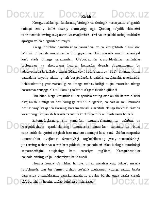 Kirish
Kresguldoshlar qandalalarning biologik va ekologik xususiyatini o’rganish
nafaqat   amaliy,   balki   nazariy   ahamiyatga   ega.   Qishloq   xo’jalik   ekinlarini
zararkunandalarning xulq atvori va rivojlanishi, soni va tarqalishi tashqi muhitdan
ajratgan xolda o’rganib bo’lmaydi.
Kresguldoshlilar   qandalalariga   harorat   va   ozuqa   kresguldosh   o’simliklar
ta’sirini   o’rganish   zararkunanda   biologiyasi   va   ekologiyasida   muhim   ahamiyat
kasb   etadi.   Shunga   qaramasdan,   O’zbekistonda   kresguldoshlilar   qandalalar
biologiyasi   va   ekologiyasi   hozirgi   kungacha   deyarli   o’rganilmagan,   bu
adabiyotlarda ta’kidlab o’tilgan (Platnikov 1926, Yaxantov 1953). Shuning uchun
qandalalar   hayotiy   siklining   turli   bosqichlarda   tarqalishi,   oziqlanishi,   rivojlanishi,
lichinkalarning   yashovchanligi   va   imoga   mahsuldorligi   nuqtai   nazardan   ularga
harorat va ozuqaga o’simliklarning ta’sirini o’rganish talab qilinadi.
Shu   bilan   birga   kresguldoshlilar   qandalalarning   oziqlanishi   karam   o’sishi
rivojlanishi   sifatiga   va   hosildorligiga   ta’sirini   o’rganish,   qandalalar   soni   karamda
bo’lish vaqti va qandalalarning Xorazm vohasi sharoitida ekinga ko’chish davrida
karamning rivojlanish fazasida zararlilik koeffesiyentini aniqlash zarur bo’ladi.
Entomofaglarning,   shu   jumladan   tuxumho’rlarning   tur   tarkibini   va
kresguldoshlilar   qandalalarning   tuxumlarini   parazitlar-   tuxumho’rlar   bilan
zararlanish darajasini aniqlash ham muhum axamiyat kasb etadi. Ushbu maqsadda
tuxumho’rlar   rivojlanish   davomiyligi,   urg’ochilarning   jinsiy   maxsuldorligi,
jinslarning nisbati va ularni kresguldoshlilar  qandalalari bilan biologic kurashdagi
samaradorligini   aniqlashga   ham   zaruriyat   tug’iladi.   Kresguldoshlilar
qandalalarining xo’jalik ahamiyati baholanadi.
Hozirgi   kunda   o’simlikni   himoya   qilish   masalasi   eng   dolzarb   masala
hisoblanadi.   Har   bir   fermer   qishloq   xo’jalik   mutaxasisi   xozirgi   zamon   talabi
darajasida   o’simliklarning   zararkunandalarini   aniqlay   bilishi,   unga   qarshi   kurash
olib borishi va hosilni saqlab qolishni bilishi zarur. 