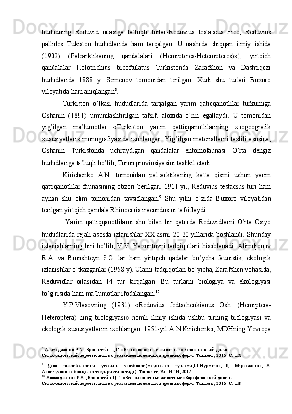 hududning   Reduvid   oilasiga   ta’luqli   turlar-Reduvius   testaccus   Fieb,   Reduvius
pallides   Tukiston   hududlarida   ham   tarqalgan.   U   nashrda   chiqqan   ilmiy   ishida
(1902)   (Palearktikaning   qandalalari   (Hemipteres-Heteropteres)»),   yirtqich
qandalalar   Holotrichius   bicoftulatus   Turkistonda   Zarafshon   va   Dashtiqozi
hududlarida   1888   y.   Semenov   tomonidan   terilgan.   Xudi   shu   turlari   Buxoro
viloyatida ham aniqlangan 8
.
Turkiston   o’lkasi   hududlarida   tarqalgan   yarim   qatiqqanotlilar   turkumiga
Oshanin   (1891)   umumlashtirilgan   tafsif,   aloxida   o’rin   egallaydi.   U   tomonidan
yig’ilgan   ma’lumotlar   «Turkiston   yarim   qattiqqanotlilarining   zoogeografik
xususiyatlari» monografiyasida izohlangan. Yig’ilgan materiallarni taxlili asosida,
Oshanin   Turkistonda   uchraydigan   qandalalar   entomofaunasi   O’rta   dengiz
hududlariga ta’luqli bo’lib, Turon provinsiyasini tashkil etadi.
Kirichenko   A.N.   tomonidan   palearktikaning   katta   qismi   uchun   yarim
qattiqanotlilar   faunasining   obzori   berilgan.   1911-yil,   Reduvius   testacsus   turi   ham
aynan   shu   olim   tomonidan   tavsiflangan. 9
  Shu   yilni   o’zida   Buxoro   viloyatidan
terilgan yirtqich qandala Rhinocoris iracundus ni tafsiflaydi .
  Yarim   qattiqqanotlilarni   shu   bilan   bir   qatorda   Reduvidlarni   O’rta   Osiyo
hududlarida rejali asosda  izlanishlar XX asrni  20-30 yillarida boshlandi. Shunday
izlanishlarning biri  bo’lib, V.V. Yaxontovni  tadqiqotlari  hisoblanadi.  Alimdjonov
R.A.   va   Bronshteyn   S.G.   lar   ham   yirtqich   qadalar   bo’ycha   faunistik,   ekologik
izlanishlar o’tkazganlar (1958 y). Ularni tadqiqotlari bo’yicha, Zarafshon vohasida,
Reduvidlar   oilasidan   14   tur   tarqalgan.   Bu   turlarni   biologiya   va   ekologiyasi
to’g’risida ham ma’lumotlar ifodalangan. 10
Y.P.Vlasovning   (1931)   «Reduvius   fedtschenkianus   Osh.   (Hemiptera-
Heteroptera)   ning   biologiyasi»   nomli   ilmiy   ishida   ushbu   turning   biologiyasi   va
ekologik xususiyatlarini izohlangan. 1951-yil A.N.Kirichenko, MDHning Yevropa
8
 Алимаджанов   Р.А.,   Бронштейн   Ц.Г.   «Беспозвоночные   животные»   Зарафшанской   долины.  
Систематический   перечен   видов   с   указанием   полезных и вредных   форм.   Ташкент,   2016.   C.   158
9
  Дала   тажрибаларини   ўтказиш   услублари(мақолалар   тўплами,Ш.Нурматов,   Қ.   Мирзажонов,   А.
Авлиёқулов   ва   бошқалар   таҳририяти   остида).   Тошкент,   УзПИТИ,   2017
10
 Алимаджанов   Р.А.,   Бронштейн   Ц.Г.   «Беспозвоночные   животные»   Зарафшанской   долины.  
Систематический   перечен   видов   с   указанием   полезных и вредных   форм.   Ташкент,   2016.   C.   159 