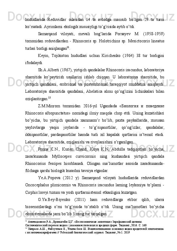 hududlarida   Reduvidlar   oilasidan   14   ta   avlodga   mansub   bo’lgan   29   ta   turni
ko’rsatadi. Ayrimlarni ekologik xususiyligi to’g’risida aytib o’tdi.
Samarqand   viloyati,   mevali   bog’larida   Porsayev   M.   (1958-1959)
tomonidan   reduvidlardan   -   Rhinocoris   sp.   Holotrichins   sp.   Mesictocoris   lineatus
turlari borligi aniqlangan 11
.
Keyin,   Tojikiston   hududlari   uchun   Kirichenko   (1964)   38   tur   borligini
ifodalaydi.
Sh.A.Alberti (1967), yirtqich qandalalar Rhinocoris iracundus, laboratoriya
sharoitida   ko’paytirish   usullarini   ishlab   chiqqan.   U   laboratoriya   sharoitida,   bu
yirtqich   qandalani,   embrional   va   postembrional   taraqqiyot   muddatini   aniqlaydi.
Laboratoriya   sharoitida   qandalani,   Ahelatica   almu   qo’ng’izini   lichinkalari   bilan
oziqlantirgan. 12
Z.M.Minrom   tomonidan   2016-yil   Ugandada   «Биология   и   поведение
Rhinocoris   albopunctatus»   nomidagi   ilmiy   maqola   chop   etdi.   Uning   kuzatishlari
bo’yicha,   bu   yirtqich   qandala   xammaxo’r   bo’lib,   paxta   paykallarida,   xususan
yaylovlarga   yaqin   joylarida   -   to’g’riqanotlilar,   qo’ng’izlar,   qandalalar,
ikkiqanotlilar,   pardaqanotlilar   hamda   turli   xil   kapalak   qurtlarini   is’temol   etadi.
Laboratoriya sharoitida, oziqlanishi va rivojlanishini o’rganilgan.
Ponna   K.N.,   Kurien   Chand,   Koya   K.N,   Abdulla   tadqiqotlari   bo’yicha,
zararkunanda   Myllocepes   curvicormis   ning   kushandasi   yirtqich   qandala
Rhinocorius   fescipes   hisoblanadi.   Olingan   ma’lumotlar   asosida   zararkunanda-
filchaga qarshi biologik kurashni tavsiya etganlar.
Ye.A.Popova   (2012   y)   Samarqand   viloyati   hududlarida   reduvidlardan
Oncocephalus   plimicormis   va   Rhinocoris   iracundus   larning   leykoniya   to’plami   -
Cirphis loreyi tuxum va yosh qurtlarniistemol etkanligini kuzatgan.
G.Ya.Bey-Biyenko   (2011)   ham   reduvidlarga   etibor   qilib,   ularni
biosenozlardagi   o’rni   to’g’risida   to’xtalib   o’tdi.   Uning   ma’lumotlari   bo’yicha
ekosistemalarda jami bo’lib 3 ming tur tarqalgan.
11
 Алимаджанов   Р.А.,   Бронштейн   Ц.Г.   «Беспозвоночные   животные»   Зарафшанской   долины.  
Систематический   перечен   видов   с   указанием   полезных и вредных   форм.   Ташкент,   2016.   C.   160
12
 Хамраев   А.Ш.,   Файзуллаев   Б.,   Ульмасбоев   Ш.   Взаимоотношение   основнқх   видов   вредителей   хлопчатника
с   их   энтомоакарифагами.//   Узбекский   биологический журнал.   Ташкент,   №   1.   2019 