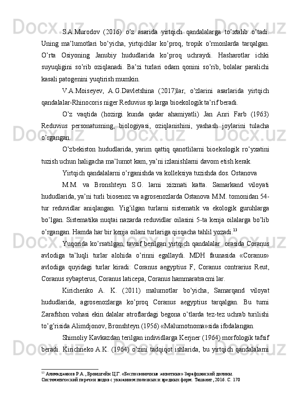 S.A.Murodov   (2016)   o’z   asarida   yirtqich   qandalalarga   to’xtalib   o’tadi.
Uning   ma’lumotlari   bo’yicha,   yirtqichlar   ko’proq,   tropik   o’rmonlarda   tarqalgan.
O’rta   Osiyoning   Janubiy   hududlarida   ko’proq   uchraydi.   Hasharotlar   ichki
suyuqligini   so’rib   oziqlanadi.   Ba’zi   turlari   odam   qonini   so’rib,   bolalar   paralichi
kasali patogenini yuqtirish mumkin.
V.A.Moiseyev,   A.G.Davletshina   (2017)lar,   o’zlarini   asarlarida   yirtqich
qandalalar-Rhinocoris niger Reduvius sp.larga bioekologik ta’rif beradi.
O’z   vaqtida   (hozirgi   kunda   qadar   ahamiyatli)   Jan   Anri   Farb   (1963)
Reduvius   personatusning,   biologiyasi,   oziqlanishini,   yashash   joylarini   tulacha
o’rgangan.
O’zbekiston   hududlarida,   yarim   qattiq   qanotlilarni   bioekologik   ro’yxatini
tuzish uchun haligacha ma’lumot kam, ya’ni izlanishlarni davom etish kerak.
Yirtqich qandalalarni o’rganishda va kolleksiya tuzishda dos. Ostanova
M.M.   va   Bronshteyn   S.G.   larni   xizmati   katta.   Samarkand   viloyati
hududlarida, ya’ni turli biosenoz va agrosenozlarda Ostanova M.M. tomonidan 54-
tur   reduvidlar   aniqlangan.   Yig’ilgan   turlarni   sistematik   va   ekologik   guruhlarga
bo’lgan. Sistematika  nuqtai  nazarda reduvidlar  oilasini  5-ta kenja  oilalarga  bo’lib
o’rgangan. Hamda har bir kenja oilani turlariga qisqacha tahlil yozadi. 13
Yuqorida ko’rsatilgan, tavsif berilgan yirtqich qandalalar   orasida Coranus
avlodiga   ta’luqli   turlar   alohida   o’rinni   egallaydi.   MDH   faunasida   «Coranus»
avlodiga   quyidagi   turlar   kiradi:   Coranus   aegyptius   F,   Coranus   contrarius   Reut,
Coranus sybapterus, Coranus laticepa, Coranus hammaratracmi lar.
Kirichenko   A.   K.   (2011)   malumotlar   bo’yicha,   Samarqand   viloyat
hududlarida,   agrosenozlarga   ko’proq   Coranus   aegyptius   tarqalgan.   Bu   turni
Zarafshon vohasi  ekin dalalar  atroflardagi begona o’tlarda tez-tez uchrab turilishi
to’g’risida Alimdjonov, Bronshteyn (1956) «Malumotnoma»sida ifodalangan.
Shimoliy Kavkazdan terilgan individlarga Kerjner (1964) morfologik tafsif
beradi. Kirichneko A.K.  (1964)   o’zini   tadqiqot  ishlarida,  bu yirtqich qandalalarni
13
 Алимаджанов   Р.А.,   Бронштейн   Ц.Г.   «Беспозвоночные   животные»   Зарафшанской   долины.  
Систематический   перечен   видов   с   указанием   полезных и вредных   форм.   Ташкент,   2016.   C.   170 