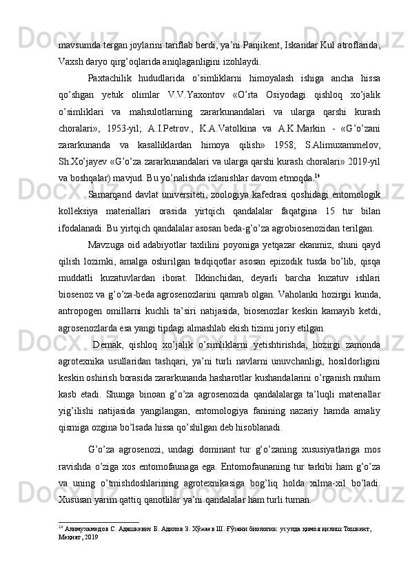 mavsumda tergan joylarini tariflab berdi, ya’ni Panjikent, Iskandar Kul atroflarida,
Vaxsh daryo qirg’oqlarida aniqlaganligini izohlaydi.
Paxtachilik   hududlarida   o’simliklarni   himoyalash   ishiga   ancha   hissa
qo’shgan   yetuk   olimlar   V.V.Yaxontov   «O’rta   Osiyodagi   qishloq   xo’jalik
o’simliklari   va   mahsulotlarning   zararkunandalari   va   ularga   qarshi   kurash
choralari»,   1953-yil;   A.I.Petrov.,   K.A.Vatolkina   va   A.K.Markin   -   «G’o’zani
zararkunanda   va   kasalliklardan   himoya   qilish»   1958;   S.Alimuxammelov,
Sh.Xo’jayev «G’o’za zararkunandalari va ularga qarshi kurash choralari» 2019-yil
va boshqalar) mavjud. Bu yo’nalishda izlanishlar davom etmoqda. 14
Samarqand  davlat   universiteti,  zoologiya  kafedrasi   qoshidagi   entomologik
kolleksiya   materiallari   orasida   yirtqich   qandalalar   faqatgina   15   tur   bilan
ifodalanadi. Bu yirtqich qandalalar asosan beda-g’o’za agrobiosenozidan terilgan.
Mavzuga   oid   adabiyotlar   taxlilini   poyoniga   yetqazar   ekanmiz,   shuni   qayd
qilish   lozimki,   amalga   oshirilgan   tadqiqotlar   asosan   epizodik   tusda   bo’lib,   qisqa
muddatli   kuzatuvlardan   iborat.   Ikkinchidan,   deyarli   barcha   kuzatuv   ishlari
biosenoz va g’o’za-beda agrosenozlarini qamrab olgan. Vaholanki hozirgii kunda,
antropogen   omillarni   kuchli   ta’siri   natijasida,   biosenozlar   keskin   kamayib   ketdi,
agrosenozlarda esa yangi tipdagi almashlab ekish tizimi joriy etilgan.
  Demak,   qishloq   xo’jalik   o’simliklarni   yetishtirishda,   hozirgi   zamonda
agrotexnika   usullaridan   tashqari,   ya’ni   turli   navlarni   unuvchanligi,   hosildorligini
keskin oshirish borasida zararkunanda hasharotlar kushandalarini o’rganish muhim
kasb   etadi.   Shunga   binoan   g’o’za   agrosenozida   qandalalarga   ta’luqli   materiallar
yig’ilishi   natijasida   yangilangan,   entomologiya   fanining   nazariy   hamda   amaliy
qismiga ozgina bo’lsada hissa qo’shilgan deb hisoblanadi.
G’o’za   agrosenozi,   undagi   dominant   tur   g’o’zaning   xususiyatlariga   mos
ravishda   o’ziga   xos   entomofaunaga   ega.   Entomofaunaning   tur   tarkibi   ham   g’o’za
va   uning   o’tmishdoshlarining   agrotexnikasiga   bog’liq   holda   xilma-xil   bo’ladi.
Xususan yarim   qattiq   qanotlilar ya’ni   qandalalar   ham   turli   tuman.
14
 Алимухамедов   С.   Адашкевич   Б.   Адилов   З.   Хўжаев   Ш.   Ғўзани   биологик   усулда   ҳимоя қилиш   Тошкент,  
Меҳнат,   2019 