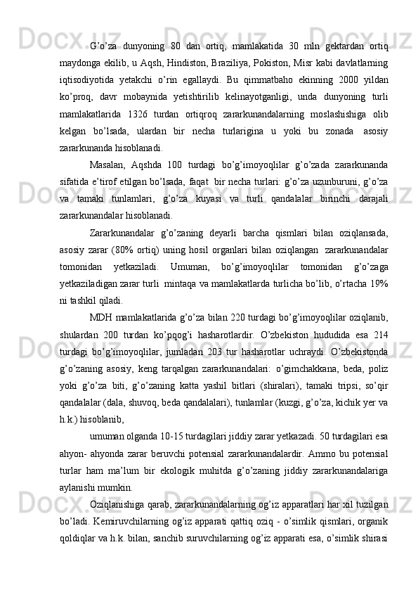 G’o’za   dunyoning   80   dan   ortiq,   mamlakatida   30   mln   gektardan   ortiq
maydonga ekilib, u Aqsh, Hindiston, Braziliya, Pokiston, Misr  kabi davlatlarning
iqtisodiyotida   yetakchi   o’rin   egallaydi.   Bu   qimmatbaho   ekinning   2000   yildan
ko’proq,   davr   mobaynida   yetishtirilib   kelinayotganligi,   unda   dunyoning   turli
mamlakatlarida   1326   turdan   ortiqroq   zararkunandalarning   moslashishiga   olib
kelgan   bo’lsada,   ulardan   bir   necha   turlarigina   u   yoki   bu   zonada   asosiy
zararkunanda   hisoblanadi.
Masalan,   Aqshda   100   turdagi   bo’g’imoyoqlilar   g’o’zada   zararkunanda
sifatida e’tirof etilgan bo’lsada, faqat   bir necha turlari: g’o’za uzunburuni, g’o’za
va   tamaki   tunlamlari,   g’o’za   kuyasi   va   turli   qandalalar   birinchi   darajali
zararkunandalar   hisoblanadi.
Zararkunandalar   g’o’zaning   deyarli   barcha   qismlari   bilan   oziqlansada,
asosiy   zarar   (80%   ortiq)   uning   hosil   organlari   bilan   oziqlangan   zararkunandalar
tomonidan   yetkaziladi.   Umuman,   bo’g’imoyoqlilar   tomonidan   g’o’zaga
yetkaziladigan   zarar turli   mintaqa va mamlakatlarda turlicha bo’lib, o’rtacha 19%
ni   tashkil   qiladi.
MDH mamlakatlarida g’o’za bilan 220 turdagi bo’g’imoyoqlilar oziqlanib,
shulardan   200   turdan   ko’pqog’i   hasharotlardir.   O’zbekiston   hududida   esa   214
turdagi   bo’g’imoyoqlilar,   jumladan   203   tur   hasharotlar   uchraydi.   O’zbekistonda
g’o’zaning   asosiy,   keng   tarqalgan   zararkunandalari:   o’gimchakkana,   beda,   poliz
yoki   g’o’za   biti,   g’o’zaning   katta   yashil   bitlari   (shiralari),   tamaki   tripsi,   so’qir
qandalalar (dala, shuvoq, beda qandalalari), tunlamlar (kuzgi, g’o’za, kichik yer va
h.k.)   hisoblanib,
umuman olganda 10-15 turdagilari jiddiy zarar yetkazadi. 50 turdagilari esa
ahyon-   ahyonda   zarar   beruvchi   potensial   zararkunandalardir.   Ammo   bu   potensial
turlar   ham   ma’lum   bir   ekologik   muhitda   g’o’zaning   jiddiy   zararkunandalariga
aylanishi   mumkin.
Oziqlanishiga qarab, zararkunandalarning og’iz   apparatlari har xil tuzilgan
bo’ladi.  Kemiruvchilarning  og’iz  apparati  qattiq  oziq -  o’simlik  qismlari, organik
qoldiqlar va h.k. bilan, sanchib suruvchilarning og’iz apparati esa, o’simlik shirasi