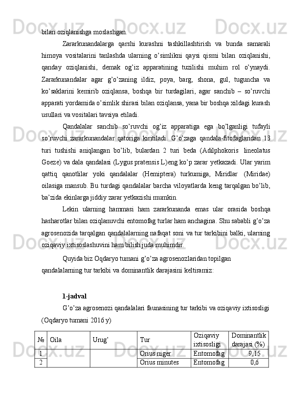 bilan oziqlanishga moslashgan.
Zararkunandalarga   qarshi   kurashni   tashkillashtirish   va   bunda   samarali
himoya   vositalarini   tanlashda   ularning   o’simlikni   qaysi   qismi   bilan   oziqlanishi,
qanday   oziqlanishi,   demak   og’iz   apparatining   tuzilishi   muhim   rol   o’ynaydi.
Zararkunandalar   agar   g’o’zaning   ildiz,   poya,   barg,   shona,   gul,   tuguncha   va
ko’saklarini   kemirib   oziqlansa,   boshqa   bir   turdagilari,   agar   sanchib   –   so’ruvchi
apparati yordamida o’simlik shirasi bilan oziqlansa, yana bir boshqa xildagi kurash
usullari   va vositalari   tavsiya etiladi.
Qandalalar   sanchib   so’ruvchi   og’iz   apparatiga   ega   bo’lganligi   tufayli
so’ruvchi   zararkunandalar   qatoriga   kiritiladi.   G’o’zaga   qandala-fitofaglaridan   13
turi   tushishi   aniqlangan   bo’lib,   bulardan   2   turi   beda   (Adilphokoris   lineolatus
Goeze) va dala qandalasi (Lygus pratensis L)eng ko’p zarar   yetkazadi. Ular   yarim
qattiq   qanotlilar   yoki   qandalalar   (Hemiptera)   turkumiga,   Miridlar   (Miridae)
oilasiga mansub. Bu turdagi qandalalar barcha viloyatlarda keng tarqalgan bo’lib,
ba’zida   ekinlarga jiddiy   zarar yetkazishi   mumkin.
Lekin   ularning   hammasi   ham   zararkunanda   emas   ular   orasida   boshqa
hasharotlar bilan oziqlanuvchi entomofag turlar ham anchagina. Shu sababli g’o’za
agrosenozida tarqalgan qandalalarning nafaqat soni va tur tarkibini balki, ularning
oziqaviy   ixtisoslashuvini   ham   bilish juda   muhimdir.
Quyida biz Oqdaryo tumani g’o’za agrosenozlaridan topilgan 
qandalalarning   tur   tarkibi   va   dominantlik   darajasini   keltiramiz:
1-jadval
G’o’za agrosenozi qandalalari faunasining tur tarkibi va oziqaviy ixtisosligi
(Oqdaryo tumani   2016   y)
№ Oila Urug’ Tur Oziqaviy
ixtisosligi Dominantlik
darajasi   (%)
1 Orius   niger Entomofag 9,15
2 Orius   minutes Entomofag 0,6 