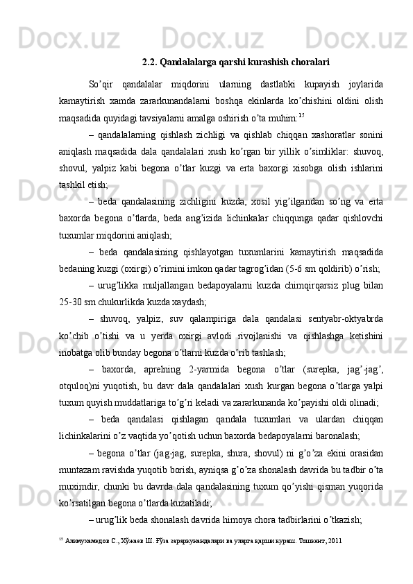 2.2. Qandalalarga qarshi kurashish choralari
So qir   qandalalar   miqdorini   ularning   dastlabki   kupayish   joylaridaʼ
kamaytirish   xamda   zararkunandalarni   boshqa   ekinlarda   ko chishini   oldini   olish	
ʼ
maqsadida quyidagi tavsiyalarni amalga oshirish o ta muhim:	
ʼ 15
–   qandalalarning   qishlash   zichligi   va   qishlab   chiqqan   xashoratlar   sonini
aniqlash   maqsadida   dala   qandalalari   xush   ko rgan   bir   yillik   o simliklar:   shuvoq,	
ʼ ʼ
shovul,   yalpiz   kabi   begona   o tlar   kuzgi   va   erta   baxorgi   xisobga   olish   ishlarini	
ʼ
tashkil etish;
–   beda   qandalasining   zichligini   kuzda,   xosil   yig ilgandan   so ng   va   erta	
ʼ ʼ
baxorda   begona   o tlarda,   beda   ang izida   lichinkalar   chiqqunga   qadar   qishlovchi	
ʼ ʼ
tuxumlar miqdorini aniqlash;
–   beda   qandalasining   qishlayotgan   tuxumlarini   kamaytirish   maqsadida
bedaning kuzgi (oxirgi) o rimini imkon qadar tagrog idan (5-6 sm qoldirib) o rish;	
ʼ ʼ ʼ
–   urug likka   muljallangan   bedapoyalarni   kuzda   chimqirqarsiz   plug   bilan	
ʼ
25-30 sm chukurlikda kuzda xaydash;
–   shuvoq,   yalpiz,   suv   qalampiriga   dala   qandalasi   sentyabr-oktyabrda
ko chib   o tishi   va   u   yerda   oxirgi   avlodi   rivojlanishi   va   qishlashga   ketishini	
ʼ ʼ
inobatga olib bunday begona o tlarni kuzda o rib tashlash;	
ʼ ʼ
–   baxorda,   aprelning   2-yarmida   begona   o tlar   (surepka,   jag -jag ,	
ʼ ʼ ʼ
otquloq)ni   yuqotish,   bu   davr   dala   qandalalari   xush   kurgan   begona   o tlarga   yalpi	
ʼ
tuxum quyish muddatlariga to g ri keladi va zararkunanda ko payishi oldi olinadi;	
ʼ ʼ ʼ
–   beda   qandalasi   qishlagan   qandala   tuxumlari   va   ulardan   chiqqan
lichinkalarini o z vaqtida yo qotish uchun baxorda bedapoyalarni baronalash;	
ʼ ʼ
–   begona   o tlar   (jag-jag,   surepka,   shura,   shovul)   ni   g o za   ekini   orasidan	
ʼ ʼ ʼ
muntazam ravishda yuqotib borish, ayniqsa g o za shonalash davrida bu tadbir o ta	
ʼ ʼ ʼ
muximdir,   chunki   bu   davrda   dala   qandalasining   tuxum   qo yishi   qisman   yuqorida	
ʼ
ko rsatilgan begona o tlarda kuzatiladi;	
ʼ ʼ
– urug lik beda shonalash davrida himoya chora tadbirlarini o tkazish;	
ʼ ʼ
15
 Алимухамедов   С.,   Хўжаев   Ш.   Ғўза   зараркунандалари   ва   уларга   қарши   кураш.   Тошкент,   2011 