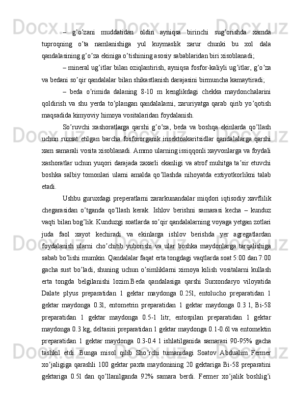 –   g o zani   muddatidan   oldin   ayniqsa   birinchi   sug orishda   xamdaʼ ʼ ʼ
tuproqning   o ta   namlanishiga   yul   kuymaslik   zarur   chunki   bu   xol   dala	
ʼ
qandalasining g o za ekiniga o tishining asosiy sabablaridan biri xisoblanadi;
ʼ ʼ ʼ
– mineral ug itlar bilan oziqlantirish, ayniqsa fosfor-kaliyli ug itlar, g o za	
ʼ ʼ ʼ ʼ
va bedani so qir qandalalar bilan shikastlanish darajasini birmuncha kamaytiradi;	
ʼ
–   beda   o rimida   dalaning   8-10   m   kenglikdagi   chekka   maydonchalarini	
ʼ
qoldirish   va   shu   yerda   to plangan   qandalalarni,   zaruriyatga   qarab   qirib   yo qotish	
ʼ ʼ
maqsadida kimyoviy himoya vositalaridan foydalanish.
So ruvchi   xashoratlarga   qarshi   g o za,   beda   va   boshqa   ekinlarda   qo llash	
ʼ ʼ ʼ ʼ
uchun   ruxsat   etilgan   barcha   fosfororganik   insektoakaritsidlar   qandalalarga   qarshi
xam samarali vosita xisoblanadi. Аmmo ularning issiqqonli xayvonlarga va foydali
xashoratlar uchun yuqori  darajada zaxarli ekanligi  va atrof muhitga ta sir  etuvchi	
ʼ
boshka   salbiy   tomonlari   ularni   amalda   qo llashda   nihoyatda   extiyotkorlikni   talab	
ʼ
etadi.
Ushbu guruxdagi  preperatlarni  zararkunandalar  miqdori  iqtisodiy xavflilik
chegarasidan   o tganda   qo llash   kerak.   Ishlov   berishni   samarasi   kecha   –   kunduz	
ʼ ʼ
vaqti bilan bog lik. Kunduzgi soatlarda so qir qandalalarning voyaga yetgan zotlari
ʼ ʼ
juda   faol   xayot   kechiradi   va   ekinlarga   ishlov   berishda   yer   agregatlardan
foydalanish   ularni   cho chitib   yuborishi   va   ular   boshka   maydonlarga   tarqalishiga	
ʼ
sabab bo lishi mumkin. Qandalalar faqat erta tongdagi vaqtlarda soat 5:00 dan 7:00	
ʼ
gacha   sust   bo ladi,   shuning   uchun   o simliklarni   ximoya   kilish   vositalarni   kullash	
ʼ ʼ
erta   tongda   belgilanishi   lozim.Beda   qandalasiga   qarshi   Surxondaryo   viloyatida
Dalate   plyus   preparatidan   1   gektar   maydonga   0.25l,   entolucho   preparatidan   1
gektar   maydonga   0.3l,   entometrin   preparatidan   1   gektar   maydonga   0.3   l,   Bi-58
preparatidan   1   gektar   maydonga   0.5-1   litr,   entospilan   preparatidan   1   gektar
maydonga 0.3 kg, deltasisi preparatidan 1 gektar maydonga 0.1-0.6l va entomektin
preparatidan   1   gektar   maydonga   0.3-0.4   l   ishlatilganida   samarasi   90-95%   gacha
tashkil   etdi.   Bunga   misol   qilib   Sho rchi   tumanidagi   Soatov   Аbdualim   Fermer	
ʼ
xo jaligiga qarashli  100 gektar paxta maydonining 20 gektariga Bi-58 preparatini	
ʼ
gektariga   0.5l   dan   qo llanilganda   92%   samara   berdi.   Fermer   xo jalik   boshlig i	
ʼ ʼ ʼ 