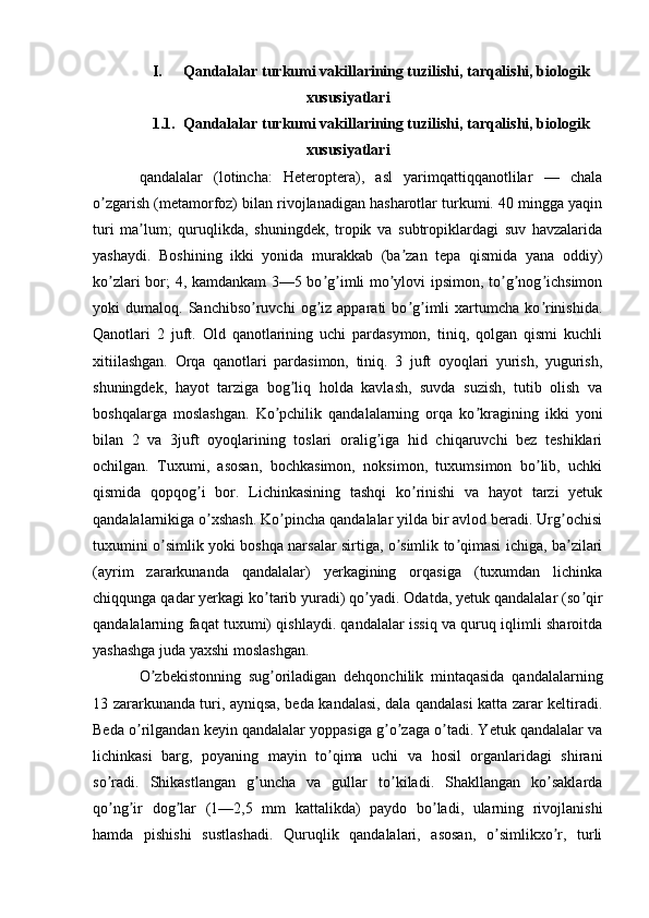 I. Qandalalar turkumi vakillarining tuzilishi, tarqalishi, biologik
xususiyatlari
1.1. Qandalalar turkumi vakillarining tuzilishi, tarqalishi, biologik
xususiyatlari
qandalalar   (lotincha:   Heteroptera),   asl   yarimqattiqqanotlilar   —   chala
o zgarish (metamorfoz) bilan rivojlanadigan hasharotlar turkumi. 40 mingga yaqinʼ
turi   ma lum;   quruqlikda,   shuningdek,   tropik   va   subtropiklardagi   suv   havzalarida	
ʼ
yashaydi.   Boshining   ikki   yonida   murakkab   (ba zan   tepa   qismida   yana   oddiy)	
ʼ
ko zlari bor; 4, kamdankam 3—5 bo g imli mo ylovi ipsimon, to g nog ichsimon	
ʼ ʼ ʼ ʼ ʼ ʼ ʼ
yoki   dumaloq.   Sanchibso ruvchi   og iz  apparati   bo g imli   xartumcha  ko rinishida.	
ʼ ʼ ʼ ʼ ʼ
Qanotlari   2   juft.   Old   qanotlarining   uchi   pardasymon,   tiniq,   qolgan   qismi   kuchli
xitiilashgan.   Orqa   qanotlari   pardasimon,   tiniq.   3   juft   oyoqlari   yurish,   yugurish,
shuningdek,   hayot   tarziga   bog liq   holda   kavlash,   suvda   suzish,   tutib   olish   va	
ʼ
boshqalarga   moslashgan.   Ko pchilik   qandalalarning   orqa   ko kragining   ikki   yoni	
ʼ ʼ
bilan   2   va   3juft   oyoqlarining   toslari   oralig iga   hid   chiqaruvchi   bez   teshiklari	
ʼ
ochilgan.   Tuxumi,   asosan,   bochkasimon,   noksimon,   tuxumsimon   bo lib,   uchki	
ʼ
qismida   qopqog i   bor.   Lichinkasining   tashqi   ko rinishi   va   hayot   tarzi   yetuk	
ʼ ʼ
qandalalarnikiga o xshash. Ko pincha qandalalar yilda bir avlod beradi. Urg ochisi
ʼ ʼ ʼ
tuxumini o simlik yoki boshqa narsalar sirtiga, o simlik to qimasi ichiga, ba zilari	
ʼ ʼ ʼ ʼ
(ayrim   zararkunanda   qandalalar)   yerkagining   orqasiga   (tuxumdan   lichinka
chiqqunga qadar yerkagi ko tarib yuradi) qo yadi. Odatda, yetuk qandalalar (so qir	
ʼ ʼ ʼ
qandalalarning faqat tuxumi) qishlaydi. qandalalar issiq va quruq iqlimli sharoitda
yashashga juda yaxshi moslashgan.
O zbekistonning   sug oriladigan   dehqonchilik   mintaqasida   qandalalarning	
ʼ ʼ
13 zararkunanda turi, ayniqsa, beda kandalasi, dala qandalasi katta zarar keltiradi.
Beda o rilgandan keyin qandalalar yoppasiga g o zaga o tadi. Yetuk qandalalar va	
ʼ ʼ ʼ ʼ
lichinkasi   barg,   poyaning   mayin   to qima   uchi   va   hosil   organlaridagi   shirani	
ʼ
so radi.   Shikastlangan   g uncha   va   gullar   to kiladi.   Shakllangan   ko saklarda	
ʼ ʼ ʼ ʼ
qo ng ir   dog lar   (1—2,5   mm   kattalikda)   paydo   bo ladi,   ularning   rivojlanishi
ʼ ʼ ʼ ʼ
hamda   pishishi   sustlashadi.   Quruqlik   qandalalari,   asosan,   o simlikxo r,   turli	
ʼ ʼ 