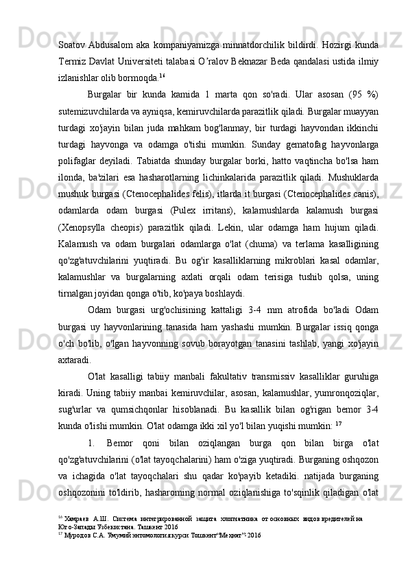 Soatov   Аbdusalom   aka   kompaniyamizga   minnatdorchilik   bildirdi.   Hozirgi   kunda
Termiz Davlat Universiteti talabasi O ralov Beknazar Beda qandalasi ustida ilmiyʼ
izlanishlar olib bormoqda. 16
Burgalar   bir   kunda   kamida   1   marta   qon   so'radi.   Ular   asosan   (95   %)
sutemizuvchilarda va ayniqsa, kemiruvchilarda parazitlik qiladi. Burgalar muayyan
turdagi   xo'jayin   bilan   juda   mahkam   bog'lanmay,   bir   turdagi   hayvondan   ikkinchi
turdagi   hayvonga   va   odamga   o'tishi   mumkin.   Sunday   gematofag   hayvonlarga
polifaglar   deyiladi.   Tabiatda   shunday   burgalar   borki,   hatto   vaqtincha   bo'lsa   ham
ilonda,   ba'zilari   esa   hasharotlarning   lichinkalarida   parazitlik   qiladi.   Mushuklarda
mushuk burgasi (Ctenocephalides felis), itlarda it burgasi (Ctenocephalides canis),
odamlarda   odam   burgasi   (Pulex   irritans),   kalamushlarda   kalamush   burgasi
(Xenopsylla   cheopis)   parazitlik   qiladi.   Lekin,   ular   odamga   ham   hujum   qiladi.
Kalamush   va   odam   burgalari   odamlarga   o'lat   (chuma)   va   terlama   kasalligining
qo'zg'atuvchilarini   yuqtiradi.   Bu   og'ir   kasalliklarning   mikroblari   kasal   odamlar,
kalamushlar   va   burgalarning   axlati   orqali   odam   terisiga   tushib   qolsa,   uning
tirnalgan joyidan qonga o'tib, ko'paya boshlaydi. 
Odam   burgasi   urg'ochisining   kattaligi   3-4   mm   atrofida   bo'ladi   Odam
burgasi   uy   hayvonlarining   tanasida   ham   yashashi   mumkin.   Burgalar   issiq   qonga
o'ch   bo'lib,   o'lgan   hayvonning   sovub   borayotgan   tanasini   tashlab,   yangi   xo'jayin
axtaradi. 
O'lat   kasalligi   tabiiy   manbali   fakultativ   transmissiv   kasalliklar   guruhiga
kiradi.   Uning   tabiiy   manbai   kemiruvchilar,   asosan,   kalamushlar,   yumronqoziqlar,
sug'urlar   va   qumsichqonlar   hisoblanadi.   Bu   kasallik   bilan   og'rigan   bemor   3-4
kunda o'lishi mumkin. O'lat odamga ikki xil yo'l bilan yuqishi mumkin:  17
1. Bemor   qoni   bilan   oziqlangan   burga   qon   bilan   birga   o'lat
qo'zg'atuvchilarini (o'lat tayoqchalarini) ham o'ziga yuqtiradi. Burganing oshqozon
va   ichagida   o'lat   tayoqchalari   shu   qadar   ko'payib   ketadiki.   natijada   burganing
oshqozonini   to'ldirib,   hasharoming   normal   oziqlanishiga   to'sqinlik   qiladigan   o'lat
16
 Хамраев   А.Ш.   Система   интегрированной   защита   хлопчатника   от основных   видов   вредителей   на  
Юго-Запады   Узбекистана.   Ташкент   2016
17
 Муродов   С.А.   Умумий   энтомология   курси   Тошкент“Меҳнат”-2016 