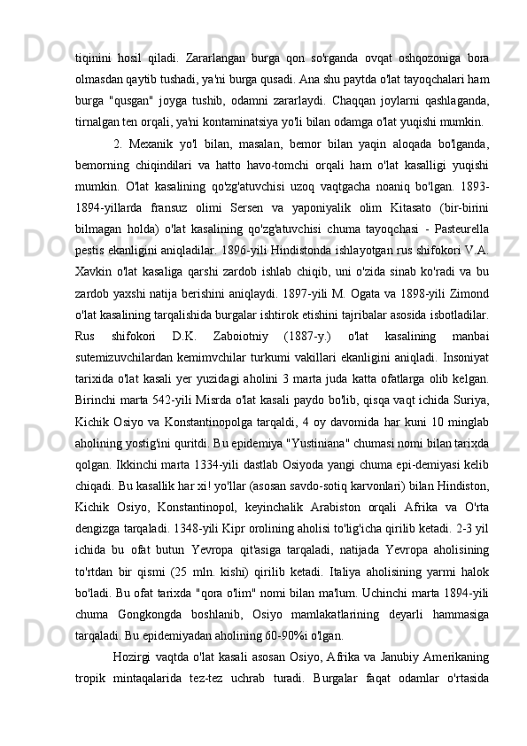 tiqinini   hosil   qiladi.   Zararlangan   burga   qon   so'rganda   ovqat   oshqozoniga   bora
olmasdan qaytib tushadi, ya'ni burga qusadi. Ana shu paytda o'lat tayoqchalari ham
burga   "qusgan"   joyga   tushib,   odamni   zararlaydi.   Chaqqan   joylarni   qashlaganda,
tirnalgan ten orqali, ya'ni kontaminatsiya yo'li bilan odamga o'lat yuqishi mumkin. 
2.   Mexanik   yo'l   bilan,   masalan,   bemor   bilan   yaqin   aloqada   bo'lganda,
bemorning   chiqindilari   va   hatto   havo-tomchi   orqali   ham   o'lat   kasalligi   yuqishi
mumkin.   O'lat   kasalining   qo'zg'atuvchisi   uzoq   vaqtgacha   noaniq   bo'lgan.   1893-
1894-yillarda   fransuz   olimi   Sersen   va   yaponiyalik   olim   Kitasato   (bir-birini
bilmagan   holda)   o'lat   kasalining   qo'zg'atuvchisi   chuma   tayoqchasi   -   Pasteurella
pestis ekanligini aniqladilar. 1896-yili Hindistonda ishlayotgan rus shifokori V.A.
Xavkin   o'lat   kasaliga   qarshi   zardob   ishlab   chiqib,   uni   o'zida   sinab   ko'radi   va   bu
zardob yaxshi  natija berishini aniqlaydi. 1897-yili M. Ogata va 1898-yili Zimond
o'lat kasalining tarqalishida burgalar ishtirok etishini tajribalar asosida isbotladilar.
Rus   shifokori   D.K.   Zaboiotniy   (1887-y.)   o'lat   kasalining   manbai
sutemizuvchilardan   kemimvchilar   turkumi   vakillari   ekanligini   aniqladi.   Insoniyat
tarixida   o'lat   kasali   yer   yuzidagi   aholini   3   marta   juda   katta   ofatlarga   olib   kelgan.
Birinchi marta 542-yili Misrda o'lat  kasali  paydo bo'lib, qisqa vaqt  ichida Suriya,
Kichik   Osiyo   va   Konstantinopolga   tarqaldi,   4   oy   davomida   har   kuni   10   minglab
aholining yostig'ini quritdi. Bu epidemiya "Yustiniana" chumasi nomi bilan tarixda
qolgan. Ikkinchi marta 1334-yili dastlab Osiyoda yangi chuma epi-demiyasi kelib
chiqadi. Bu kasallik har xi! yo'llar (asosan savdo-sotiq karvonlari) bilan Hindiston,
Kichik   Osiyo,   Konstantinopol,   keyinchalik   Arabiston   orqali   Afrika   va   O'rta
dengizga tarqaladi. 1348-yili Kipr orolining aholisi to'lig'icha qirilib ketadi. 2-3 yil
ichida   bu   ofat   butun   Yevropa   qit'asiga   tarqaladi,   natijada   Yevropa   aholisining
to'rtdan   bir   qismi   (25   mln.   kishi)   qirilib   ketadi.   Italiya   aholisining   yarmi   halok
bo'ladi. Bu ofat tarixda "qora o'lim" nomi bilan ma'lum. Uchinchi marta 1894-yili
chuma   Gongkongda   boshlanib,   Osiyo   mamlakatlarining   deyarli   hammasiga
tarqaladi. Bu epidemiyadan aholining 60-90%i o'lgan. 
Hozirgi   vaqtda   o'lat   kasali   asosan   Osiyo,   Afrika   va   Janubiy   Amerikaning
tropik   mintaqalarida   tez-tez   uchrab   turadi.   Burgalar   faqat   odamlar   o'rtasida 