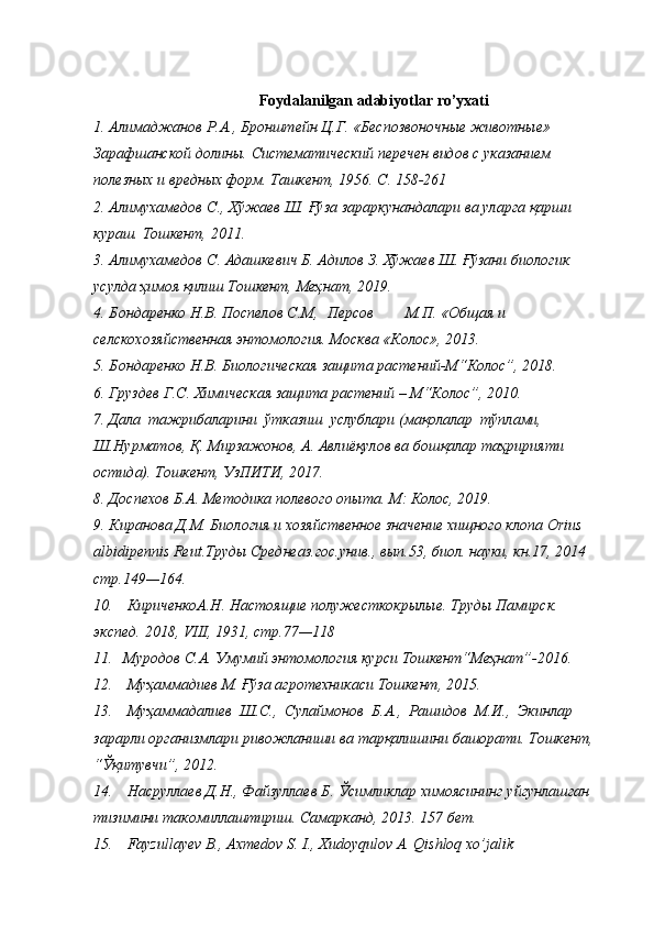 Foydalanilgan   adabiyotlar   ro’yxati
1. Алимаджанов   Р.А.,   Бронштейн   Ц.Г.   «Беспозвоночные   животные»  
Зарафшанской   долины.   Систематический   перечен   видов   с   указанием  
полезных и вредных   форм.   Ташкент,   1956.   C.   158-261
2. Алимухамедов   С.,   Хўжаев   Ш.   Ғўза   зараркунандалари   ва   уларга   қарши  
кураш.   Тошкент,   201 1.
3. Алимухамедов   С.   Адашкевич   Б.   Адилов   З.   Хўжаев   Ш.   Ғўзани   биологик  
усулда   ҳимоя қилиш   Тошкент,   Меҳнат,   2019.
4. Бондаренко Н.В. Поспелов С.М, Персов М.П. «Общая  и  
селскохозяйственная   энтомология.   Москва «Колос»,   201 3.
5. Бондаренко   Н.В.   Биологическая   защита   растений-М“Колос”,   2018.
6. Груздев   Г.С.   Химическая   защита   растений   –   М“Колос”,   2010.
7. Дала   тажрибаларини   ўтказиш   услублари (мақолалар   тўплами,
Ш.Нурматов,   Қ.   Мирзажонов,   А.   Авлиёқулов   ва   бошқалар   таҳририяти  
остида).   Тошкент,   УзПИТИ,   2017.
8. Доспехов   Б.А.   Методика   полевого   опыта.   М: Колос,   201 9.
9. Киранова Д.М. Биология и хозяйственное значение хищного клопа   Orius  
albidipennis Reut.Труды Среднеаз.гос.унив., вып.53, биол. науки, кн.17, 2014  
стр.149—164.
10. КириченкоА.Н.   Настоящие   полужесткокрылые. Труды   Памирск.  
экспед.   201 8,   VIII,   1931,   стр.77—118
11. Муродов   С.А.   Умумий   энтомология   курси   Тошкент“Меҳнат”-2016.
12. Муҳаммадиев   М.   Ғўза   агротехникаси   Тошкент,   2015.
13. Муҳаммадалиев   Ш.С.,   Сулаймонов   Б.А.,   Рашидов   М.И.,   Экинлар 
зарарли   организмлари   ривожланиши   ва   тарқалишини   башорати.   Тошкент,  
“Ўқитувчи”,   20 1 2.
14. Насруллаев   Д.Н.,   Файзуллаев   Б.   Ўсимликлар   химоясининг   уйгунлашган  
тизимини   такомиллаштириш.   Самарканд,   2013.   157   бет.
15. Fayzullayev   B.,   Axmedov   S.   I.,   Xudoyqulov   A.   Qishloq   xo’jalik