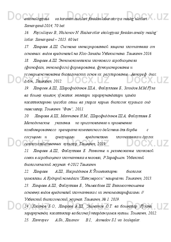 entomologiyasi va   karantin   asoslari   fanidan   labaratoriya   mashg’ulotlari.  
Samarqand-2014,   70   bet.
16. Fayzullayev   B.,   Nishonov   N.   Hasharotlar   ekologiyasi   fanidan   amaliy   mashg’  
lotlar.   Samarqand   – 2015.   60   bet.
17. Хамраев   А.Ш.   Система   интегрированной   защита   хлопчатника   от 
основных   видов   вредителей   на   Юго-Запады   Узбекистана.   Ташкент   2016.
18. Хамраев   А.Ш.   Энтомокомплексы   хлопкового   агробиоценоза 
(фитофаги,   энтомофоги)   формирование,   функционирование   и  
усовершенствование   биологических   основ   их   регулирование.   Автореф   дисс. 
д.б.н., Ташкент,   2012.
19. Хамроев   А.Ш.,   Шарофиддинов   Ш.А.,   Файзуллаев   Б.,   Зохидов   М.М.Ғўза  
ва   бошқа   қишлоқ   хўжалик   экинлари   зараркунандалари   ҳамда 
касалликларини   ҳисобга   олиш   ва   уларга   қарши   биологик   курашга   оид 
тавсиялар,   Тошкент   “Фан”,   2011.
20. Хамраев   А.Ш.,   Матчанов   Н.М.,   Шарофиддинов   Ш.А,   Файзуллаев   Б.  
Методические указания по приготовлению и применению  
комбинированного   препарата комплексного действия для борбы с  
сосущими и грызущими вредителями хлопчатника и других  
селскохозяйственных   культур. Ташкент,   2019.
21. Хамраев   А.Ш.,   Файзуллаев   Б.   Развитие   и   резмножение   хлопковой 
совки   в  агробиоценоз  хлопчатника   в   низовях,   Р.Зарафшон.   Узбекский 
биологикческий   журнал   4-2012   Ташкент.
22. Хамраев А.Ш., Насриддинов К.Ўсимликларни биологик  
ҳимоялаш. А.Қодирий   номидаги“Халқ   мероси”   нашриёти.   Тошкент,   20 1 3.
23. Хамраев   А.Ш.,   Файзуллаев   Б.,   Ульмасбоев   Ш.   Взаимоотношение  
основнқх   видов   вредителей   хлопчатника   с   их   энтомоакарифагами. //  
Узбекский   биологический журнал.   Ташкент,   №   1.   20 1 9.
24. Хасанов   Б.О.,   Хамраев   А.Ш.,   Эшматов   О.Т.   ва   бошқалар.   Ғўзани 
зараркунанда,   касалликлар   ва   бегона   ўтлардан   ҳимоя   қилиш.   Тошкент,   20 1 2.
25. Xamrayev A.Sh., Xasanov B.I., Axmedov S.I. va   boshqalar.