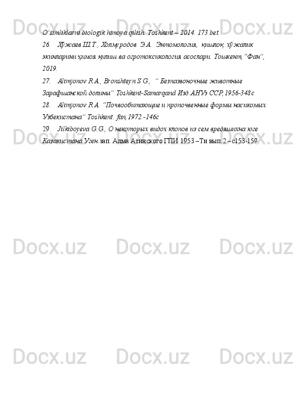 O’simliklarni   biologik   himoya qilish.   Toshkent   – 2014.   173   bet.
26. Хўжаев   Ш.Т.,   Холмуродов   Э.А.   Энтомология,   қишлоқ   хўжалик  
экинларини   ҳимоя   қилиш   ва   огротоксикология   асослари.   Тошкент,“Фан”,  
20 1 9.
27. Alimjonov   R . A .,  Bronshteyn   S . G .,  ” Безпазвоночные животные 
Зарафшанской долины”  Toshkent - Samarqand  Изд.АНУз ССР,1956-348 c
28. Alimjonov   R . A . “Почвообитающие и пропочвенные формы насикомых 
Узбекистана”  Toshkent :  fan ,1972.-146 c
29. Jilkiboyeva   G . G .,  O  некоторых видох клопов из сем вредяшихна юге 
Казакистана Уген .зап. Алма Атинского ГПИ 1953 –Ти вып.2 – c 153-159 