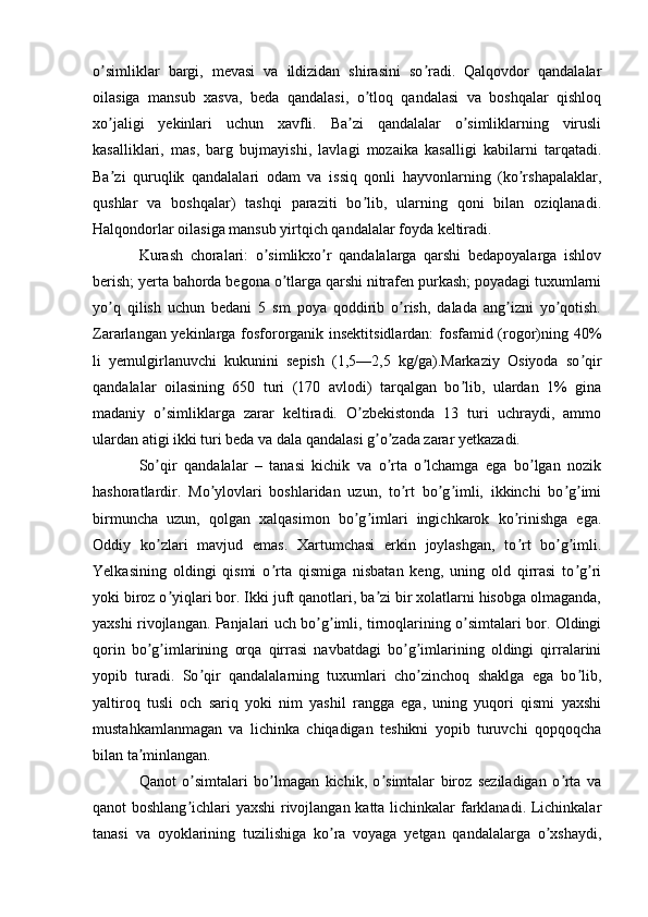 o simliklar   bargi,   mevasi   va   ildizidan   shirasini   so radi.   Qalqovdor   qandalalarʼ ʼ
oilasiga   mansub   xasva,   beda   qandalasi,   o tloq   qandalasi   va   boshqalar   qishloq	
ʼ
xo jaligi   yekinlari   uchun   xavfli.   Ba zi   qandalalar   o simliklarning   virusli	
ʼ ʼ ʼ
kasalliklari,   mas,   barg   bujmayishi,   lavlagi   mozaika   kasalligi   kabilarni   tarqatadi.
Ba zi   quruqlik   qandalalari   odam   va   issiq   qonli   hayvonlarning   (ko rshapalaklar,
ʼ ʼ
qushlar   va   boshqalar)   tashqi   paraziti   bo lib,   ularning   qoni   bilan   oziqlanadi.	
ʼ
Halqondorlar oilasiga mansub yirtqich qandalalar foyda keltiradi.
Kurash   choralari:   o simlikxo r   qandalalarga   qarshi   bedapoyalarga   ishlov	
ʼ ʼ
berish; yerta bahorda begona o tlarga qarshi nitrafen purkash; poyadagi tuxumlarni	
ʼ
yo q   qilish   uchun   bedani   5   sm   poya   qoddirib   o rish,   dalada   ang izni   yo qotish.	
ʼ ʼ ʼ ʼ
Zararlangan yekinlarga fosfororganik insektitsidlardan: fosfamid (rogor)ning 40%
li   yemulgirlanuvchi   kukunini   sepish   (1,5—2,5   kg/ga).Markaziy   Osiyoda   so qir	
ʼ
qandalalar   oilasining   650   turi   (170   avlodi)   tarqalgan   bo lib,   ulardan   1%   gina	
ʼ
madaniy   o simliklarga   zarar   keltiradi.   O zbekistonda   13   turi   uchraydi,   ammo	
ʼ ʼ
ulardan atigi ikki turi beda va dala qandalasi g o zada zarar yetkazadi.	
ʼ ʼ
So qir   qandalalar   –   tanasi   kichik   va   o rta   o lchamga   ega   bo lgan   nozik	
ʼ ʼ ʼ ʼ
hashoratlardir.   Mo ylovlari   boshlaridan   uzun,   to rt   bo g imli,   ikkinchi   bo g imi	
ʼ ʼ ʼ ʼ ʼ ʼ
birmuncha   uzun,   qolgan   xalqasimon   bo g imlari   ingichkarok   ko rinishga   ega.	
ʼ ʼ ʼ
Oddiy   ko zlari   mavjud   emas.   Xartumchasi   erkin   joylashgan,   to rt   bo g imli.	
ʼ ʼ ʼ ʼ
Yelkasining   oldingi   qismi   o rta   qismiga   nisbatan   keng,   uning   old   qirrasi   to g ri	
ʼ ʼ ʼ
yoki biroz o yiqlari bor. Ikki juft qanotlari, ba zi bir xolatlarni hisobga olmaganda,	
ʼ ʼ
yaxshi rivojlangan. Panjalari uch bo g imli, tirnoqlarining o simtalari bor. Oldingi	
ʼ ʼ ʼ
qorin   bo g imlarining   orqa   qirrasi   navbatdagi   bo g imlarining   oldingi   qirralarini	
ʼ ʼ ʼ ʼ
yopib   turadi.   So qir   qandalalarning   tuxumlari   cho zinchoq   shaklga   ega   bo lib,	
ʼ ʼ ʼ
yaltiroq   tusli   och   sariq   yoki   nim   yashil   rangga   ega,   uning   yuqori   qismi   yaxshi
mustahkamlanmagan   va   lichinka   chiqadigan   teshikni   yopib   turuvchi   qopqoqcha
bilan ta minlangan.	
ʼ
Qanot   o simtalari   bo lmagan   kichik,   o simtalar   biroz   seziladigan   o rta   va	
ʼ ʼ ʼ ʼ
qanot boshlang ichlari yaxshi rivojlangan katta lichinkalar farklanadi. Lichinkalar
ʼ
tanasi   va   oyoklarining   tuzilishiga   ko ra   voyaga   yetgan   qandalalarga   o xshaydi,	
ʼ ʼ 