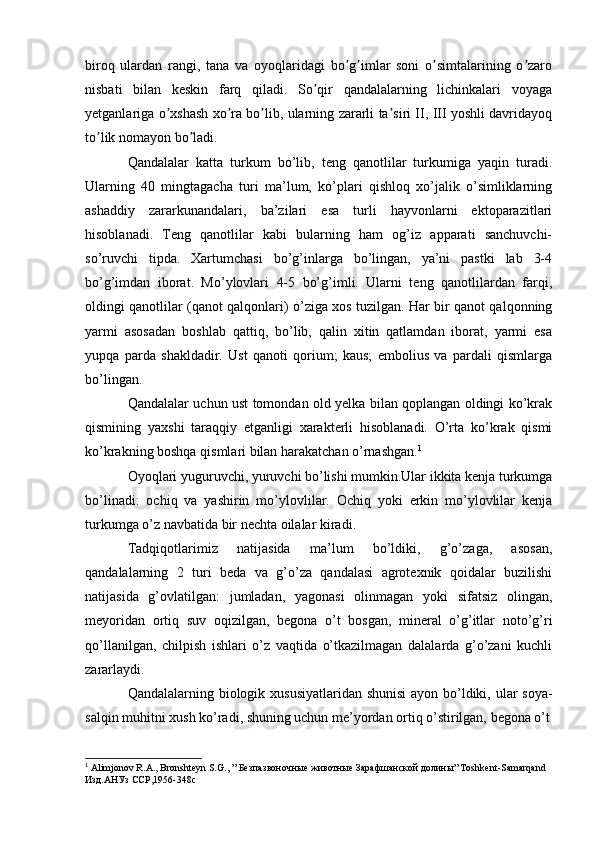 biroq   ulardan   rangi,   tana   va   oyoqlaridagi   bo g imlar   soni   o simtalarining   o zaroʼ ʼ ʼ ʼ
nisbati   bilan   keskin   farq   qiladi.   So qir   qandalalarning   lichinkalari   voyaga	
ʼ
yetganlariga o xshash xo ra bo lib, ularning zararli ta siri II, III yoshli davridayoq	
ʼ ʼ ʼ ʼ
to lik nomayon bo ladi.	
ʼ ʼ
Qandalalar   katta   turkum   bo’lib,   teng   qanotlilar   turkumiga   yaqin   turadi.
Ularning   40   mingtagacha   turi   ma’lum,   ko’plari   qishloq   xo’jalik   o’simliklarning
ashaddiy   zararkunandalari,   ba’zilari   esa   turli   hayvonlarni   ektoparazitlari
hisoblanadi.   Teng   qanotlilar   kabi   bularning   ham   og’iz   apparati   sanchuvchi-
so’ruvchi   tipda.   Xartumchasi   bo’g’inlarga   bo’lingan,   ya’ni   pastki   lab   3-4
bo’g’imdan   iborat.   Mo’ylovlari   4-5   bo’g’imli.   Ularni   teng   qanotlilardan   farqi,
oldingi qanotlilar (qanot qalqonlari) o’ziga xos tuzilgan. Har bir qanot qalqonning
yarmi   asosadan   boshlab   qattiq,   bo’lib,   qalin   xitin   qatlamdan   iborat,   yarmi   esa
yupqa   parda   shakldadir.   Ust   qanoti   qorium;   kaus;   embolius   va   pardali   qismlarga
bo’lingan.
Qandalalar uchun ust tomondan old yelka bilan qoplangan oldingi ko’krak
qismining   yaxshi   taraqqiy   etganligi   xarakterli   hisoblanadi.   O’rta   ko’krak   qismi
ko’krakning boshqa qismlari bilan harakatchan o’rnashgan. 1
Oyoqlari yuguruvchi, yuruvchi bo’lishi mumkin.Ular ikkita kenja turkumga
bo’linadi:   ochiq   va   yashirin   mo’ylovlilar.   Ochiq   yoki   erkin   mo’ylovlilar   kenja
turkumga o’z navbatida bir nechta oilalar kiradi.
Tadqiqotlarimiz   natijasida   ma’lum   bo’ldiki,   g’o’zaga,   asosan,
qandalalarning   2   turi   beda   va   g’o’za   qandalasi   agrotexnik   qoidalar   buzilishi
natijasida   g’ovlatilgan:   jumladan,   yagonasi   olinmagan   yoki   sifatsiz   olingan,
meyoridan   ortiq   suv   oqizilgan,   begona   o’t   bosgan,   mineral   o’g’itlar   noto’g’ri
qo’llanilgan,   chilpish   ishlari   o’z   vaqtida   o’tkazilmagan   dalalarda   g’o’zani   kuchli
zararlaydi.
Qandalalarning biologik xususiyatlaridan shunisi  ayon bo’ldiki, ular  soya-
salqin muhitni xush ko’radi, shuning uchun me’yordan ortiq o’stirilgan, begona o’t
1
  Alimjonov R.A., Bronshteyn S.G., ”  Безпазвоночные   животные   Зарафшанской   долины ” Toshkent-Samarqand 
Изд . АНУз   ССР ,1956-348c 