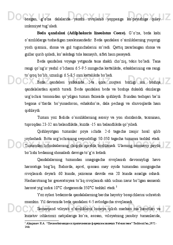 bosgan,   g’o’za   dalalarida   yaxshi   rivojlanib   yoppasiga   ko’payishiga   qulay
imkoniyat tug’uladi.
Beda   qandalasi   (Adilphokoris   lineolatus   Coeze).   G’o’za,   beda   kabi
o’simliklarga tushadigan zarakunandadir. Beda qandalasi o’simliklarning yuqorigi
yosh   qismini,   shona   va   gul   tugunchalarini   so’radi.   Qattiq   zararlangan   shona   va
gullar qurib qoladi, ko’sakdagi tola kamayib, sifati ham pasayadi.
Beda   qandalasi   voyaga   yetganda   tana   shakli   cho’ziq,   tekis   bo’ladi.   Tana
rangi qo’ng’ir yashil o’lchami 6.5-9.5 mmgacha kattalikda, erkaklarining esa rangi
to’qroq bo’lib, uzunligi 6.5-8.5 mm kattalikda bo’ladi.
Beda   qandalasi   yelkasida   2-ta   qora   nuqtasi   borligi   uni   boshqa
qandalalardan   ajratib   turadi.   Beda   qandalasi   beda   va   boshqa   dukakli   ekinlarga
urg’ochisi   tomonidan   qo’yilgan   tuxum   fazasida   qishlaydi.   Bundan   tashqari   ba’zi
begona   o’tlarda:   bo’yimadoron,   eshaksho’ra,   dala   pechagi   va   shuvoqlarda   ham
qishlaydi.
Tuxum   yoz   faslida   o’simliklarning   asosiy   va   yon   shoxlarida,   taxminan,
tuproqdan 23-32 sm balandlikda, kuzda -15 sm balandlikda qo’yiladi.
Qishlayotgan   tuxumlar   poya   ichida   2-6   tagacha   zanjir   hosil   qilib
joylashadi. Bitta urg’ochisining serpushtligi 50-350 tagacha tuxumni tashkil etadi.
Tuxumdan   lichinkalarning   chiqishi   aprelda   boshlanadi.   Ularning   ommaviy   paydo
bo’lishi bedaning shonalash davriga to’g’ri keladi.
Qandalalarning   tuxumdan   imagogacha   rivojlanish   davomiyligi   havo
haroratiga   bog’liq.   Bahorda,   aprel,   qisman   may   oyida   tuxumdan   imogogacha
rivojlanish   deyarli   60   kunda,   jazirama   davrda   esa   20   kunda   amalga   oshadi.
Hasharotning bir generatsiyasi to’liq rivojlanish sikli uchun zarur bo’lgan samarali
harorat yig’indisi 10°C chegarasida 350°C tashkil etadi. 2
Yoz oylari bedazorda qandalalarning barcha hayotiy bosqichlarini uchratish
mumkin. Yil davomida beda qandalasi 4-5 avlodgacha rivojlanadi.
Samarqand   viloyati   o’simliklarni   himoya   qilish   markazi   ma’lumotlari   va
kuzatuv   ishlarimiz   natijalariga   ko’ra,   asosan,   viloyatning   janubiy   tumanlarida,
2
  Alimjonov   R . A .  “Почвообитающие и пропочвенные формы насикомых Узбекистана”  Toshkent : fan ,1972.-
146 c 