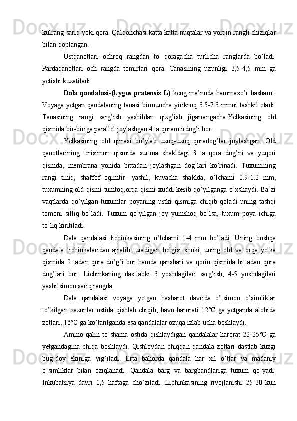 kulrang-sariq yoki qora. Qalqonchasi katta katta nuqtalar va yorqin rangli chiziqlar
bilan qoplangan.
Ustqanotlari   ochroq   rangdan   to   qoragacha   turlicha   ranglarda   bo’ladi.
Pardaqanotlari   och   rangda   tomirlari   qora.   Tanasining   uzunligi   3,5-4,5   mm   ga
yetishi kuzatiladi.
Dala qandalasi-(Lygus pratensis  L)   keng ma’noda hammaxo’r  hasharot.
Voyaga yetgan qandalaning tanasi birmuncha yirikroq 3.5-7.3 mmni tashkil etadi.
Tanasining   rangi   sarg’ish   yashildan   qizg’ish   jigarrangacha.Yelkasining   old
qismida bir-biriga parallel joylashgan 4 ta qoramtirdog’i bor.
Yelkasining   old   qirrasi   bo’ylab   uzuq-uzuq   qoradog’lar   joylashgan.   Old
qanotlarining   terisimon   qismida   surtma   shakldagi   3   ta   qora   dog’ni   va   yuqori
qismda,   membrana   yonida   bittadan   joylashgan   dog’lari   ko’rinadi.   Tuxumining
rangi   tiniq,   shaffof   oqimtir-   yashil,   kuvacha   shaklda,   o’lchami   0.9-1.2   mm,
tuxumning old qismi tumtoq,orqa qismi xuddi kesib qo’yilganga o’xshaydi. Ba’zi
vaqtlarda   qo’yilgan   tuxumlar   poyaning   ustki   qismiga   chiqib   qoladi   uning   tashqi
tomoni   silliq   bo’ladi.   Tuxum   qo’yilgan   joy   yumshoq   bo’lsa,   tuxum   poya   ichiga
to’liq kiritiladi.
Dala   qandalasi   lichinkasining   o’lchami   1-4   mm   bo’ladi.   Uning   boshqa
qandala   lichinkalaridan   ajralib   turadigan   belgisi   shuki,   uning   old   va   orqa   yelka
qismida   2   tadan   qora   do’g’i   bor   hamda   qanshari   va   qorin   qismida   bittadan   qora
dog’lari   bor.   Lichinkaning   dastlabki   3   yoshdagilari   sarg’ish,   4-5   yoshdagilari
yashilsimon sariq rangda.
Dala   qandalasi   voyaga   yetgan   hasharot   davrida   o’tsimon   o’simliklar
to’kilgan   xazonlar   ostida   qishlab   chiqib,   havo   harorati   12°C   ga   yetganda   alohida
zotlari, 16°C ga ko’tarilganda esa qandalalar ozuqa izlab ucha boshlaydi.
Ammo   qalin   to’shama   ostida   qishlaydigan   qandalalar   harorat   22-25°C   ga
yetgandagina   chiqa   boshlaydi.   Qishlovdan   chiqqan   qandala   zotlari   dastlab   kuzgi
bug’doy   ekiniga   yig’iladi.   Erta   bahorda   qandala   har   xil   o’tlar   va   madaniy
o’simliklar   bilan   oziqlanadi.   Qandala   barg   va   bargbandlariga   tuxum   qo’yadi.
Inkubatsiya   davri   1,5   haftaga   cho’ziladi.   Lichinkasining   rivojlanishi   25-30   kun 