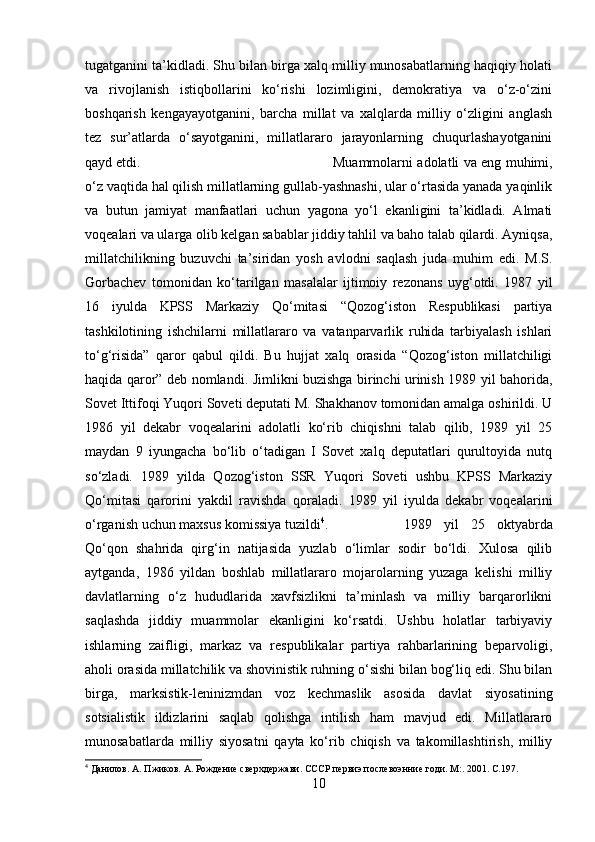 tugatganini ta’kidladi. Shu bilan birga xalq milliy munosabatlarning haqiqiy holati
va   rivojlanish   istiqbollarini   ko‘rishi   lozimligini,   demokratiya   va   o‘z-o‘zini
boshqarish   kengayayotganini,   barcha   millat   va   xalqlarda   milliy   o‘zligini   anglash
tez   sur’atlarda   o‘sayotganini,   millatlararo   jarayonlarning   chuqurlashayotganini
qayd etdi.  Muammolarni adolatli va eng muhimi,
o‘z vaqtida hal qilish millatlarning gullab-yashnashi, ular o‘rtasida yanada yaqinlik
va   butun   jamiyat   manfaatlari   uchun   yagona   yo‘l   ekanligini   ta’kidladi.   Almati
voqealari va ularga olib kelgan sabablar jiddiy tahlil va baho talab qilardi. Ayniqsa,
millatchilikning   buzuvchi   ta’siridan   yosh   avlodni   saqlash   juda   muhim   edi.   M.S.
Gorbachev   tomonidan   ko‘tarilgan   masalalar   ijtimoiy   rezonans   uyg‘otdi.   1987   yil
16   iyulda   KPSS   Markaziy   Qo‘mitasi   “Qozog‘iston   Respublikasi   partiya
tashkilotining   ishchilarni   millatlararo   va   vatanparvarlik   ruhida   tarbiyalash   ishlari
to‘g‘risida”   qaror   qabul   qildi.   Bu   hujjat   xalq   orasida   “Qozog‘iston   millatchiligi
haqida qaror” deb nomlandi. Jimlikni buzishga birinchi urinish 1989 yil bahorida,
Sovet Ittifoqi Yuqori Soveti deputati M. Shakhanov tomonidan amalga oshirildi. U
1986   yil   dekabr   voqealarini   adolatli   ko‘rib   chiqishni   talab   qilib,   1989   yil   25
maydan   9   iyungacha   bo‘lib   o‘tadigan   I   Sovet   xalq   deputatlari   qurultoyida   nutq
so‘zladi.   1989   yilda   Qozog‘iston   SSR   Yuqori   Soveti   ushbu   KPSS   Markaziy
Qo‘mitasi   qarorini   yakdil   ravishda   qoraladi.   1989   yil   iyulda   dekabr   voqealarini
o‘rganish uchun maxsus komissiya tuzildi 4
.  1989   yil   25   oktyabrda
Qo‘qon   shahrida   qirg‘in   natijasida   yuzlab   o‘limlar   sodir   bo‘ldi.   Xulosa   qilib
aytganda,   1986   yildan   boshlab   millatlararo   mojarolarning   yuzaga   kelishi   milliy
davlatlarning   o‘z   hududlarida   xavfsizlikni   ta’minlash   va   milliy   barqarorlikni
saqlashda   jiddiy   muammolar   ekanligini   ko‘rsatdi.   Ushbu   holatlar   tarbiyaviy
ishlarning   zaifligi,   markaz   va   respublikalar   partiya   rahbarlarining   beparvoligi,
aholi orasida millatchilik va shovinistik ruhning o‘sishi bilan bog‘liq edi. Shu bilan
birga,   marksistik-leninizmdan   voz   kechmaslik   asosida   davlat   siyosatining
sotsialistik   ildizlarini   saqlab   qolishga   intilish   ham   mavjud   edi.   Millatlararo
munosabatlarda   milliy   siyosatni   qayta   ko‘rib   chiqish   va   takomillashtirish,   milliy
4
 Данилов. А. Пжиков. А. Рождениe сверхдержави. СССР первиэ послевоэнниe годи. М:. 2001. C.197.
10 