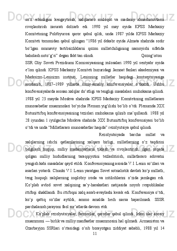 so‘z   erkinligini   kengaytirish,   xalqlararo   muloqot   va   madaniy   almashinuvlarni
rivojlantirish   zarurati   dolzarb   edi.   1990   yil   may   oyida   KPSS   Markaziy
Komitetining   Politbyurosi   qaror   qabul   qildi,   unda   1987   yilda   KPSS   Markaziy
Komiteti tomonidan qabul qilingan “1986 yil dekabr oyida Almata shahrida sodir
bo‘lgan   ommaviy   tartibsizliklarni   qozon   millatchiligining   namoyishi   sifatida
baholash noto‘g‘ri” degan fakt tan olindi.  Qozog‘iston
SSR   Oliy   Soveti   Prezidiumi   Komissiyasining   xulosalari   1990   yil   sentyabr   oyida
e’lon qilindi. KPSS Markaziy Komiteti huzuridagi Jamoat fanlari akademiyasi  va
Marksizm-Leninizm   instituti,   Leninning   millatlar   haqidagi   kontseptsiyasiga
asoslanib,   1987–1989   yillarda   ilmiy-amaliy   konferensiyalar   o‘tkazdi.   Ushbu
konferensiyalarda asosan xalqlar do‘stligi va tengligi masalalari muhokama qilindi.
1988   yil   23   mayda   Moskva   shahrida   KPSS   Markaziy   Komitetining   millatlararo
munosabatlar muammolari bo‘yicha Plenum yig‘ilishi bo‘lib o‘tdi. Plenumda XIX
Butunittifoq   konferensiyasining   tezislari   muhokama   qilinib   ma’qullandi.   1988   yil
28   iyundan   1   iyulgacha   Moskva   shahrida   XIX   Butunittifoq   konferensiyasi   bo‘lib
o‘tdi va unda “Millatlararo munosabatlar haqida” rezolyutsiya qabul qilindi. 
Rezolyutsiyada   barcha   millat   va
xalqlarning   ishchi   qatlamlarining   xalqaro   birligi,   millatlarning   o‘z   taqdirini
belgilash   huquqi,   milliy   madaniyatlarni   tiklash   va   rivojlantirish,   ilgari   orqada
qolgan   milliy   hududlarning   taraqqiyotini   tezlashtirish,   millatlararo   adovatni
yengish kabi masalalar qayd etildi. Konferensiyaning asosida V.I. Lenin so‘zlari va
asarlari yotardi. Chunki V.I. Lenin yaratgan Sovet sotsialistik davlati ko‘p millatli,
teng   huquqli   xalqlarning   inqilobiy   iroda   va   intilishlarini   o‘zida   jamlagan   edi.
Ko‘plab   avlod   sovet   xalqining   sa’y-harakatlari   natijasida   noyob   respublikalar
ittifoqi shakllandi. Bu ittifoqni xalq asrab-avaylashi kerak edi. Konferensiya o‘tdi,
ko‘p   qattiq   so‘zlar   aytildi,   ammo   amalda   hech   narsa   bajarilmadi.   SSSR
parchalanish jarayoni faol sur’atlarda davom etdi. 
Ko‘plab   rezolyutsiyalar,   farmonlar,   qarorlar   qabul   qilindi,   lekin   ular   asosiy
muammoni — birlik va milliy manfaatlar muammosini hal qilmadi. Armaniston va
Ozarbayjon   SSRlari   o‘rtasidagi   o‘sib   borayotgan   ziddiyat   sababli,   1988   yil   14
11 