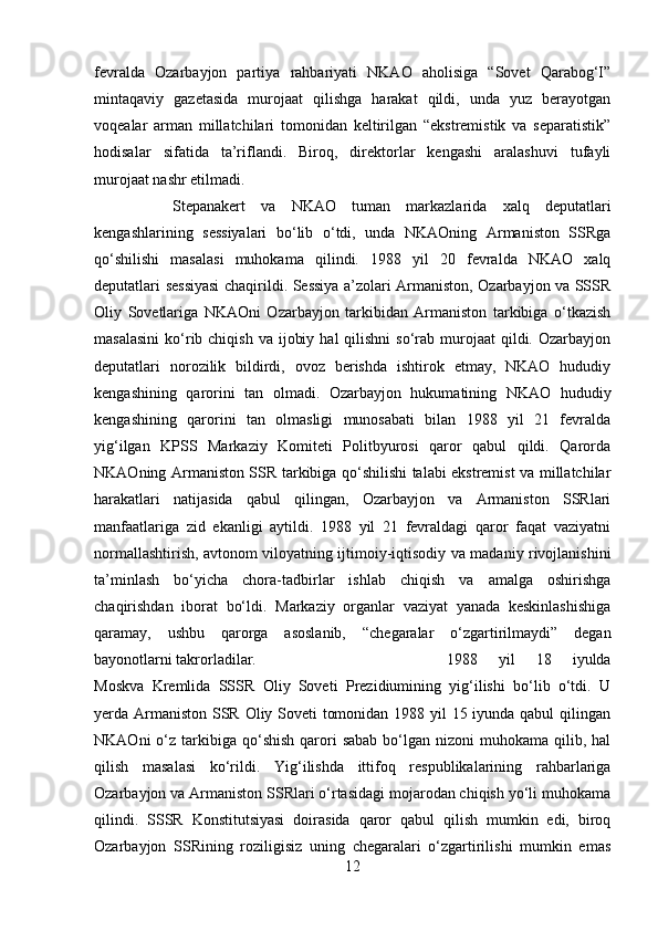 fevralda   Ozarbayjon   partiya   rahbariyati   NKAO   aholisiga   “Sovet   Qarabog‘I”
mintaqaviy   gazetasida   murojaat   qilishga   harakat   qildi,   unda   yuz   berayotgan
voqealar   arman   millatchilari   tomonidan   keltirilgan   “ekstremistik   va   separatistik”
hodisalar   sifatida   ta’riflandi.   Biroq,   direktorlar   kengashi   aralashuvi   tufayli
murojaat nashr etilmadi. 
Stepanakert   va   NKAO   tuman   markazlarida   xalq   deputatlari
kengashlarining   sessiyalari   bo‘lib   o‘tdi,   unda   NKAOning   Armaniston   SSRga
qo‘shilishi   masalasi   muhokama   qilindi.   1988   yil   20   fevralda   NKAO   xalq
deputatlari sessiyasi  chaqirildi. Sessiya a’zolari Armaniston, Ozarbayjon va SSSR
Oliy   Sovetlariga   NKAOni   Ozarbayjon   tarkibidan   Armaniston   tarkibiga   o‘tkazish
masalasini  ko‘rib chiqish  va  ijobiy  hal   qilishni  so‘rab  murojaat   qildi.  Ozarbayjon
deputatlari   norozilik   bildirdi,   ovoz   berishda   ishtirok   etmay,   NKAO   hududiy
kengashining   qarorini   tan   olmadi.   Ozarbayjon   hukumatining   NKAO   hududiy
kengashining   qarorini   tan   olmasligi   munosabati   bilan   1988   yil   21   fevralda
yig‘ilgan   KPSS   Markaziy   Komiteti   Politbyurosi   qaror   qabul   qildi.   Qarorda
NKAOning Armaniston SSR tarkibiga qo‘shilishi talabi ekstremist va millatchilar
harakatlari   natijasida   qabul   qilingan,   Ozarbayjon   va   Armaniston   SSRlari
manfaatlariga   zid   ekanligi   aytildi.   1988   yil   21   fevraldagi   qaror   faqat   vaziyatni
normallashtirish, avtonom viloyatning ijtimoiy-iqtisodiy va madaniy rivojlanishini
ta’minlash   bo‘yicha   chora-tadbirlar   ishlab   chiqish   va   amalga   oshirishga
chaqirishdan   iborat   bo‘ldi.   Markaziy   organlar   vaziyat   yanada   keskinlashishiga
qaramay,   ushbu   qarorga   asoslanib,   “chegaralar   o‘zgartirilmaydi”   degan
bayonotlarni takrorladilar.  1988   yil   18   iyulda
Moskva   Kremlida   SSSR   Oliy   Soveti   Prezidiumining   yig‘ilishi   bo‘lib   o‘tdi.   U
yerda Armaniston SSR Oliy Soveti tomonidan 1988 yil  15 iyunda qabul  qilingan
NKAOni   o‘z  tarkibiga  qo‘shish  qarori   sabab  bo‘lgan nizoni   muhokama qilib,  hal
qilish   masalasi   ko‘rildi.   Yig‘ilishda   ittifoq   respublikalarining   rahbarlariga
Ozarbayjon va Armaniston SSRlari o‘rtasidagi mojarodan chiqish yo‘li muhokama
qilindi.   SSSR   Konstitutsiyasi   doirasida   qaror   qabul   qilish   mumkin   edi,   biroq
Ozarbayjon   SSRining   roziligisiz   uning   chegaralari   o‘zgartirilishi   mumkin   emas
12 