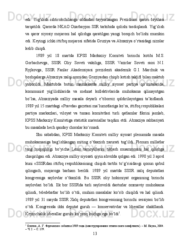 edi.   Yig‘ilish   ishtirokchilariga   oldindan   tayyorlangan   Prezidium   qarori   loyihasi
tarqatildi. Qarorda NKAO Ozarbayjon SSR tarkibida qolishi tasdiqlandi. Yig‘ilish
va   qaror   siyosiy   mojaroni   hal   qilishga   qaratilgan   yangi   bosqich   bo‘lishi   mumkin
edi. Keyingi ichki ittifoq mojarosi sifatida Gruziya va Abxaziya o‘rtasidagi nizolar
kelib chiqdi. 
1989   yil   18   martda   KPSS   Markaziy   Komiteti   birinchi   kotibi   M.S.
Gorbachevga,   SSSR   Oliy   Soveti   vakiliga,   SSSR   Vazirlar   Soveti   raisi   N.I.
Ryjkovga,   SSSR   Fanlar   Akademiyasi   prezidenti   akademik   G.I.   Marchuk   va
boshqalarga Abxaziya xalqi nomidan Gruziyadan chiqib ketish taklifi bilan maktub
yuborildi.   Maktubda   butun   mamlakatda   milliy   siyosat   partiya   qo‘mitalarida,
kommunist   yig‘ilishlarida   va   mehnat   kollektivlarida   muhokama   qilinayotgan
bo‘lsa,   Abxaziyada   milliy   masala   deyarli   e’tiborsiz   qoldirilayotgani   ta’kidlandi.
1989 yil 15 martdagi «Pravda» gazetasi ma’lumotlariga ko‘ra, ittifoq respublikalari
partiya   markazlari,   viloyat   va   tuman   komitetlari   turli   qatlamlar   fikrini   jamlab,
KPSS Markaziy Komitetiga statistik materiallar taqdim etdi. Abxaziya rahbariyati
bu masalada hech qanday choralar ko‘rmadi. 
Shu   sababdan,   KPSS   Markaziy   Komiteti   milliy   siyosat   plenumida   masala
muhokamasiga   bag‘ishlangan   miting   o‘tkazish   zarurati   tug‘ildi.   Plenum   millatlar
teng   huquqliligi   bo‘yicha   Lenin   tamoyillarini   tiklash   muammosini   hal   qilishga
chaqirilgan edi. Abxaziya milliy siyosati qiyin ahvolda qolgan edi. 1990 yil 3 aprel
kuni   «SSSRdan   ittifoq  respublikasining   chiqish  tartibi   to‘g‘risida»gi   qonun  qabul
qilingach,   mojaroga   barham   berildi.   1989   yil   martda   SSSR   xalq   deputatlari
kongressiga   saylovlar   o‘tkazildi.   Bu   SSSR   oliy   hokimiyat   organining   birinchi
saylovlari   bo‘ldi.   Ilk   bor   SSSRda   turli   saylovoldi   dasturlar   ommaviy   muhokama
qilindi,   teledebatlar   bo‘lib   o‘tdi,   muhim   masalalar   ko‘rib   chiqildi   va   hal   qilindi.
1989 yil  31 mayda SSSR  Xalq deputatlari  kongressining  birinchi  sessiyasi  bo‘lib
o‘tdi.   Kongressda   ikki   deputat   guruh   —   konservativlar   va   liberallar   shakllandi.
Keyinchalik liberallar guruhi ko‘proq kuchga ega bo‘ldi 5
. 
5
 Осипов, А. Г. Ферганские события 1989 года (конструирование этнического конфликта). – М. Наука, 2004.
– Ч. 2. – С. 179.
13 
