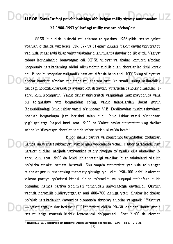 II BOB. Sovet Ittifoqi parchalanishiga olib kelgan milliy siyosiy muammolar.
2.1 1988–1991 yillardagi milliy mojaro o‘choqlari
SSSR   hududida   birinchi   millatlararo   to‘qnashuv   1986-yilda   rus   va   yakut
yoshlari o‘rtasida yuz berdi. 28-, 29- va 31-mart kunlari Yakut davlat universiteti
yaqinida ruslar aybi bilan yakut talabalar bilan mushtlashuvlar bo‘lib o‘tdi. Vaziyat
tobora   keskinlashib   borayotgan   edi,   KPSS   viloyat   va   shahar   komiteti   a’zolari
noqonuniy   harakatlarning   oldini   olish   uchun   zudlik   bilan   choralar   ko‘rishi   kerak
edi. Biroq bu voqealar xuliganlik harakati sifatida baholandi. KPSSning viloyat va
shahar   komiteti   a’zolari   mojaroda   millatlararo   tusni   ko‘rmadi,   uning   millatchilik
tusidagi norozilik harakatiga aylanib ketish xavfini yetarlicha baholay olmadilar. 1-
aprel   kuni   kechqurun,   Yakut   davlat   universiteti   yaqinidagi   muz   maydonida   yana
bir   to‘qnashuv   yuz   berganidan   so‘ng,   yakut   talabalardan   iborat   guruh
Respublikadagi   Ichki   ishlar   vaziri   o‘rinbosari   V.E.   Dedikovdan   mushtlashuvlarni
boshlab   berganlarga   jazo   berishni   talab   qildi.   Ichki   ishlar   vaziri   o‘rinbosari
yig‘ilganlarga   2-aprel   kuni   soat   19:00   da   Yakut   davlat   universitetining   faollar
zalida ko‘rilayotgan choralar haqida xabar berishini va’da berdi 6
. 
Biroq shahar partiya va komsomol tashkilotlari xodimlari
hamda universitet rahbariyati yuz bergan voqealarga yetarli e’tibor qaratmadi, sust
harakat   qildilar,   natijada   vaziyatning   salbiy   rivojiga   to‘sqinlik   qila   olmadilar.   2-
aprel   kuni   soat   19:00   da   Ichki   ishlar   vazirligi   vakillari   bilan   talabalarni   yig‘ish
bo‘yicha   urinish   samara   bermadi.   Shu   vaqtda   universitet   yaqinida   to‘plangan
talabalar guruhi  shaharning markaziy qismiga yo‘l  oldi. 250–300 kishilik olomon
viloyat   partiya   qo‘mitasi   binosi   oldida   to‘xtatildi   va   huquqni   muhofaza   qilish
organlari   hamda   partiya   xodimlari   tomonidan   universitetga   qaytarildi.   Qaytish
vaqtida   norozilik   bildirayotganlar   soni   600–700   kishiga   yetdi.   Shahar   ko‘chalari
bo‘ylab   harakatlanish   davomida   olomonda   shunday   shiorlar   yangradi:   “Yakutiya
—   yakutlarga,   ruslar   ketishsin!”.   Universitet   oldida   20–30   kishidan   iborat   guruh
rus   millatiga   mansub   kichik   leytenantni   do‘pposladi.   Soat   21:00   da   olomon
6
 Тишков, В. А. О феномене этничности. Этнографическое обозрение. – 1997. – № 3. – С. 3-21.
15 