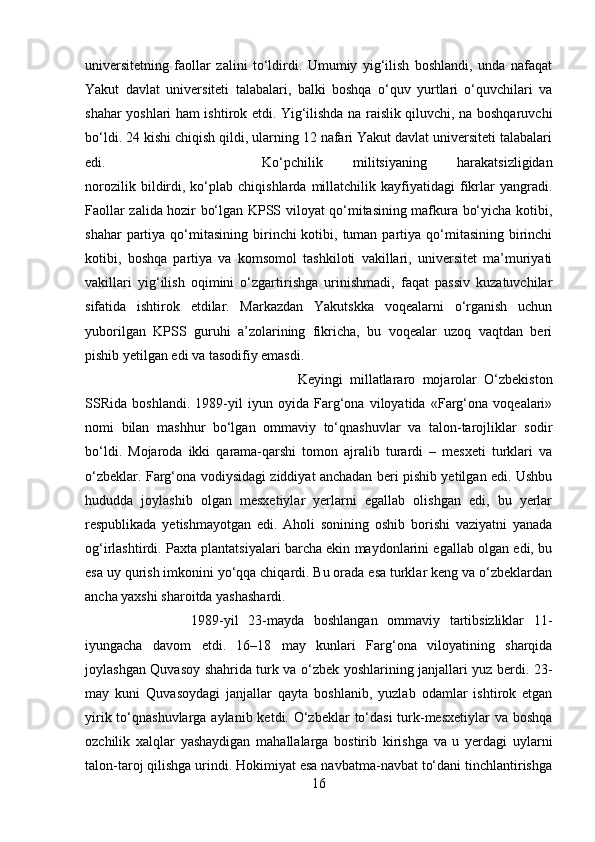 universitetning   faollar   zalini   to‘ldirdi.   Umumiy   yig‘ilish   boshlandi,   unda   nafaqat
Yakut   davlat   universiteti   talabalari,   balki   boshqa   o‘quv   yurtlari   o‘quvchilari   va
shahar yoshlari ham ishtirok etdi. Yig‘ilishda na raislik qiluvchi, na boshqaruvchi
bo‘ldi. 24 kishi chiqish qildi, ularning 12 nafari Yakut davlat universiteti talabalari
edi.  Ko‘pchilik   militsiyaning   harakatsizligidan
norozilik   bildirdi,   ko‘plab   chiqishlarda   millatchilik   kayfiyatidagi   fikrlar   yangradi.
Faollar zalida hozir bo‘lgan KPSS viloyat qo‘mitasining mafkura bo‘yicha kotibi,
shahar   partiya  qo‘mitasining  birinchi  kotibi,  tuman  partiya qo‘mitasining  birinchi
kotibi,   boshqa   partiya   va   komsomol   tashkiloti   vakillari,   universitet   ma’muriyati
vakillari   yig‘ilish   oqimini   o‘zgartirishga   urinishmadi,   faqat   passiv   kuzatuvchilar
sifatida   ishtirok   etdilar.   Markazdan   Yakutskka   voqealarni   o‘rganish   uchun
yuborilgan   KPSS   guruhi   a’zolarining   fikricha,   bu   voqealar   uzoq   vaqtdan   beri
pishib yetilgan edi va tasodifiy emasdi. 
Keyingi   millatlararo   mojarolar   O‘zbekiston
SSRida   boshlandi.   1989-yil   iyun   oyida   Farg‘ona   viloyatida   «Farg‘ona   voqealari»
nomi   bilan   mashhur   bo‘lgan   ommaviy   to‘qnashuvlar   va   talon-tarojliklar   sodir
bo‘ldi.   Mojaroda   ikki   qarama-qarshi   tomon   ajralib   turardi   –   mesxeti   turklari   va
o‘zbeklar. Farg‘ona vodiysidagi ziddiyat anchadan beri pishib yetilgan edi. Ushbu
hududda   joylashib   olgan   mesxetiylar   yerlarni   egallab   olishgan   edi,   bu   yerlar
respublikada   yetishmayotgan   edi.   Aholi   sonining   oshib   borishi   vaziyatni   yanada
og‘irlashtirdi. Paxta plantatsiyalari barcha ekin maydonlarini egallab olgan edi, bu
esa uy qurish imkonini yo‘qqa chiqardi. Bu orada esa turklar keng va o‘zbeklardan
ancha yaxshi sharoitda yashashardi. 
1989-yil   23-mayda   boshlangan   ommaviy   tartibsizliklar   11-
iyungacha   davom   etdi.   16–18   may   kunlari   Farg‘ona   viloyatining   sharqida
joylashgan Quvasoy shahrida turk va o‘zbek yoshlarining janjallari yuz berdi. 23-
may   kuni   Quvasoydagi   janjallar   qayta   boshlanib,   yuzlab   odamlar   ishtirok   etgan
yirik to‘qnashuvlarga aylanib ketdi. O‘zbeklar  to‘dasi  turk-mesxetiylar  va boshqa
ozchilik   xalqlar   yashaydigan   mahallalarga   bostirib   kirishga   va   u   yerdagi   uylarni
talon-taroj qilishga urindi. Hokimiyat esa navbatma-navbat to‘dani tinchlantirishga
16 