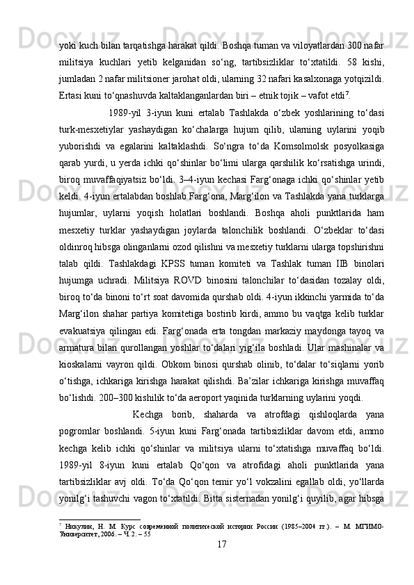 yoki kuch bilan tarqatishga harakat qildi. Boshqa tuman va viloyatlardan 300 nafar
militsiya   kuchlari   yetib   kelganidan   so‘ng,   tartibsizliklar   to‘xtatildi.   58   kishi,
jumladan 2 nafar militsioner jarohat oldi, ularning 32 nafari kasalxonaga yotqizildi.
Ertasi kuni to‘qnashuvda kaltaklanganlardan biri – etnik tojik – vafot etdi 7
. 
1989-yil   3-iyun   kuni   ertalab   Tashlakda   o‘zbek   yoshlarining   to‘dasi
turk-mesxetiylar   yashaydigan   ko‘chalarga   hujum   qilib,   ularning   uylarini   yoqib
yuborishdi   va   egalarini   kaltaklashdi.   So‘ngra   to‘da   Komsolmolsk   posyolkasiga
qarab  yurdi,  u  yerda  ichki  qo‘shinlar   bo‘limi  ularga  qarshilik  ko‘rsatishga  urindi,
biroq   muvaffaqiyatsiz   bo‘ldi.   3–4-iyun   kechasi   Farg‘onaga   ichki   qo‘shinlar   yetib
keldi. 4-iyun ertalabdan boshlab Farg‘ona, Marg‘ilon va Tashlakda yana turklarga
hujumlar,   uylarni   yoqish   holatlari   boshlandi.   Boshqa   aholi   punktlarida   ham
mesxetiy   turklar   yashaydigan   joylarda   talonchilik   boshlandi.   O‘zbeklar   to‘dasi
oldinroq hibsga olinganlarni ozod qilishni va mesxetiy turklarni ularga topshirishni
talab   qildi.   Tashlakdagi   KPSS   tuman   komiteti   va   Tashlak   tuman   IIB   binolari
hujumga   uchradi.   Militsiya   ROVD   binosini   talonchilar   to‘dasidan   tozalay   oldi,
biroq to‘da binoni to‘rt soat davomida qurshab oldi. 4-iyun ikkinchi yarmida to‘da
Marg‘ilon   shahar   partiya   komitetiga   bostirib   kirdi,   ammo   bu   vaqtga   kelib   turklar
evakuatsiya   qilingan   edi.   Farg‘onada   erta   tongdan   markaziy   maydonga   tayoq   va
armatura   bilan   qurollangan   yoshlar   to‘dalari   yig‘ila   boshladi.   Ular   mashinalar   va
kioskalarni   vayron   qildi.   Obkom   binosi   qurshab   olinib,   to‘dalar   to‘siqlarni   yorib
o‘tishga,  ichkariga kirishga  harakat  qilishdi. Ba’zilar  ichkariga kirishga  muvaffaq
bo‘lishdi. 200–300 kishilik to‘da aeroport yaqinida turklarning uylarini yoqdi. 
Kechga   borib,   shaharda   va   atrofdagi   qishloqlarda   yana
pogromlar   boshlandi.   5-iyun   kuni   Farg‘onada   tartibsizliklar   davom   etdi,   ammo
kechga   kelib   ichki   qo‘shinlar   va   militsiya   ularni   to‘xtatishga   muvaffaq   bo‘ldi.
1989-yil   8-iyun   kuni   ertalab   Qo‘qon   va   atrofidagi   aholi   punktlarida   yana
tartibsizliklar   avj   oldi.   To‘da   Qo‘qon   temir   yo‘l   vokzalini   egallab   oldi,   yo‘llarda
yonilg‘i tashuvchi vagon to‘xtatildi. Bitta sisternadan yonilg‘i quyilib, agar hibsga
7
  Никулин,   Н.   М.   Курс   современной   политической   истории   России   (1985–2004   гг.).   –   М.   МГИМО-
Университет, 2006. – Ч. 2. – 55
17 